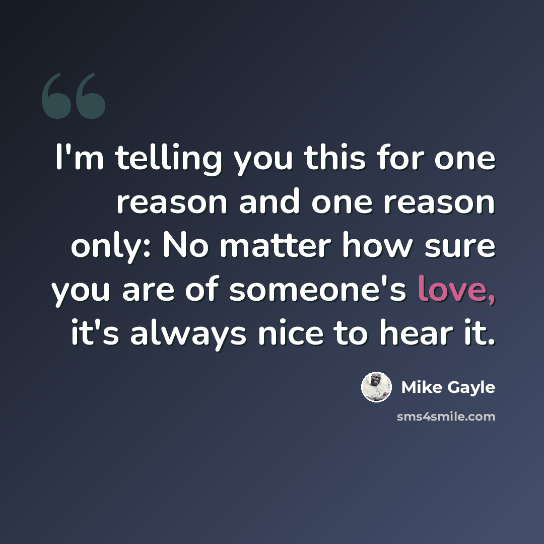 “I'm telling you this for one reason and one reason only: No matter how sure you are of someone's love, it's always nice to hear it.” quote by Mike Gayle