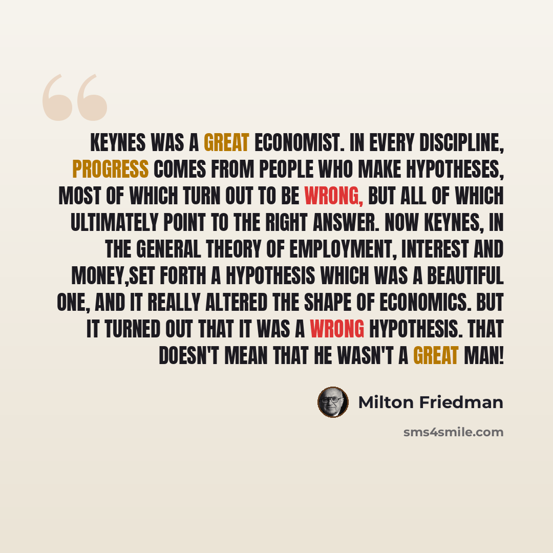 “Keynes was a great economist. In every discipline, progress comes from people who make hypotheses, most of which turn out to be wrong, but all of which ultimately point to the right answer. Now Keynes, in The General Theory of Employment, Interest and Money,set forth a hypothesis which was a…” quote by Milton Friedman
