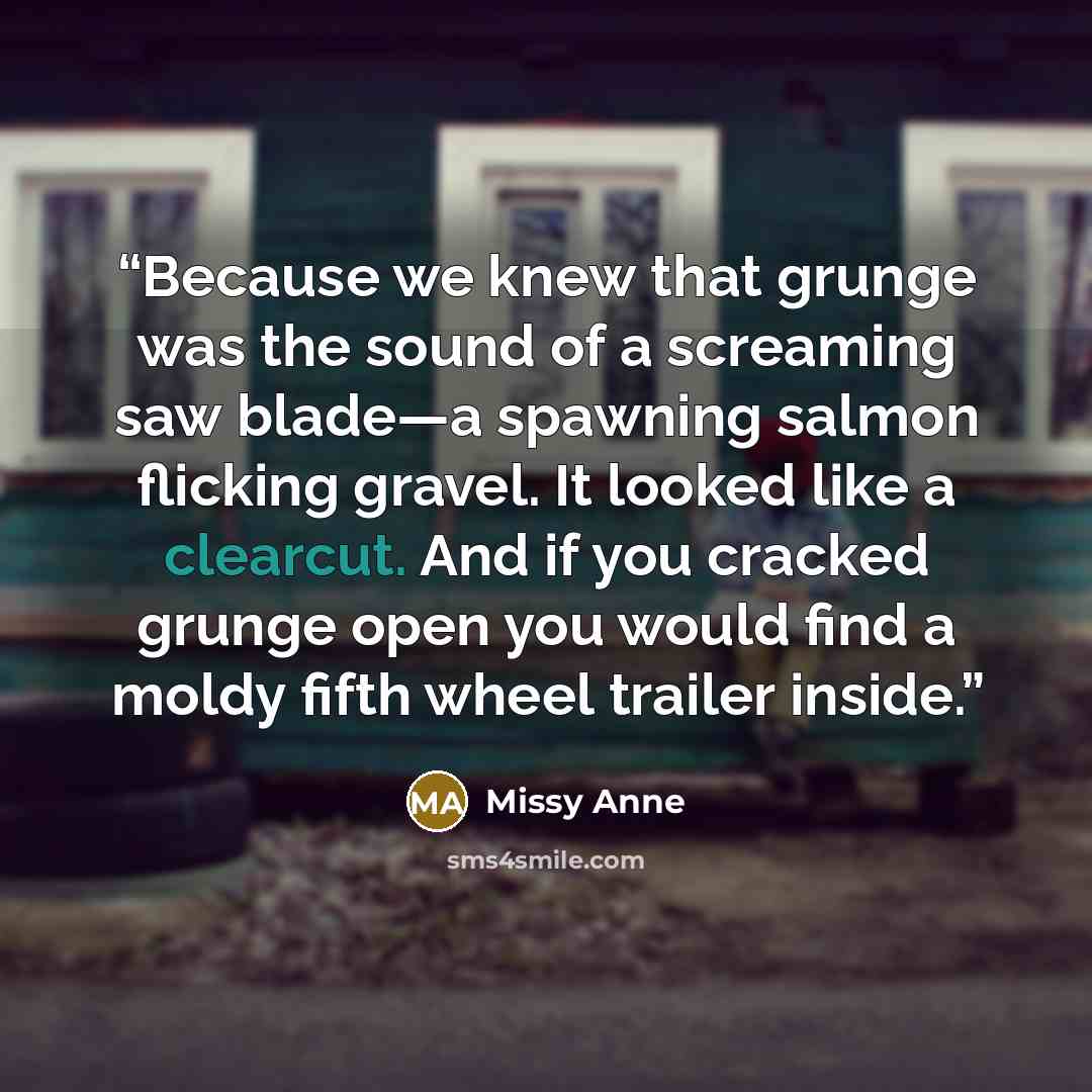 “Because we knew that grunge was the sound of a screaming saw blade—a spawning salmon flicking gravel. It looked like a clearcut. And if you cracked grunge open you would find a moldy fifth wheel trailer inside.” quote by Missy Anne