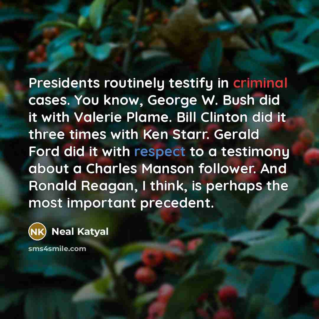 “Presidents routinely testify in criminal cases. You know, George W. Bush did it with Valerie Plame. Bill Clinton did it three times with Ken Starr. Gerald Ford did it with respect to a testimony about a Charles Manson follower. And Ronald Reagan, I think, is perhaps the most important precedent.” quote by Neal Katyal