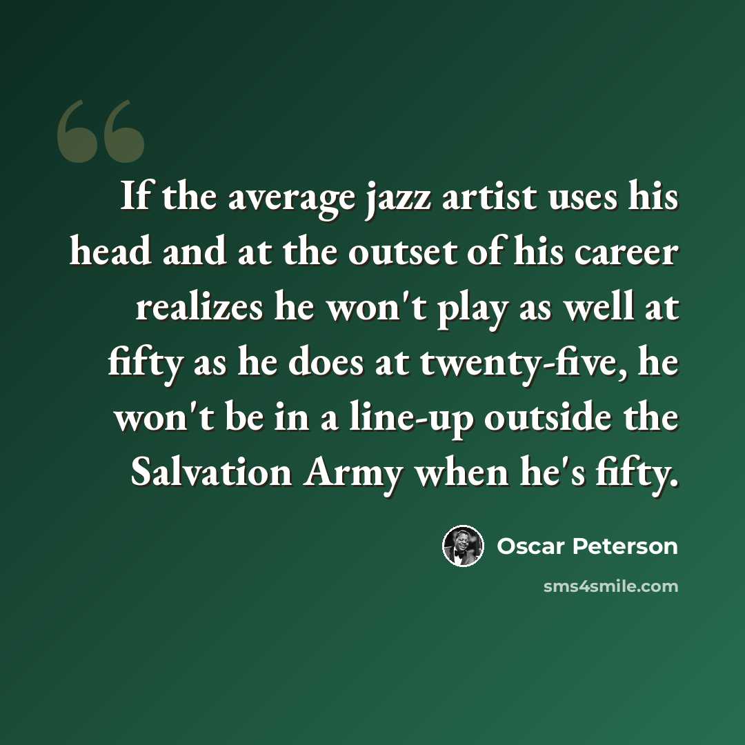 “If the average jazz artist uses his head and at the outset of his career realizes he won't play as well at fifty as he does at twenty-five, he won't be in a line-up outside the Salvation Army when he's fifty.” quote by Oscar Peterson
