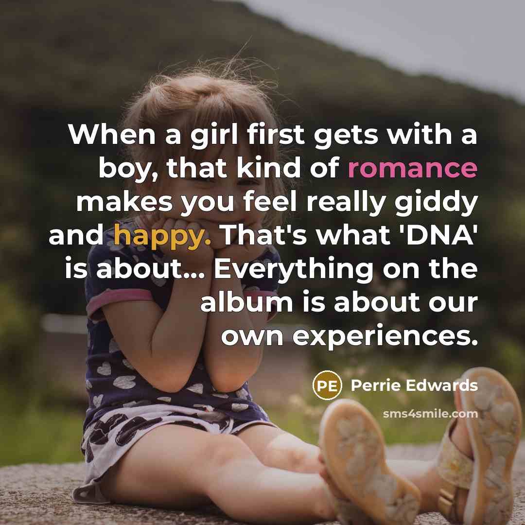 “When a girl first gets with a boy, that kind of romance makes you feel really giddy and happy. That's what 'DNA' is about... Everything on the album is about our own experiences.” quote by Perrie Edwards