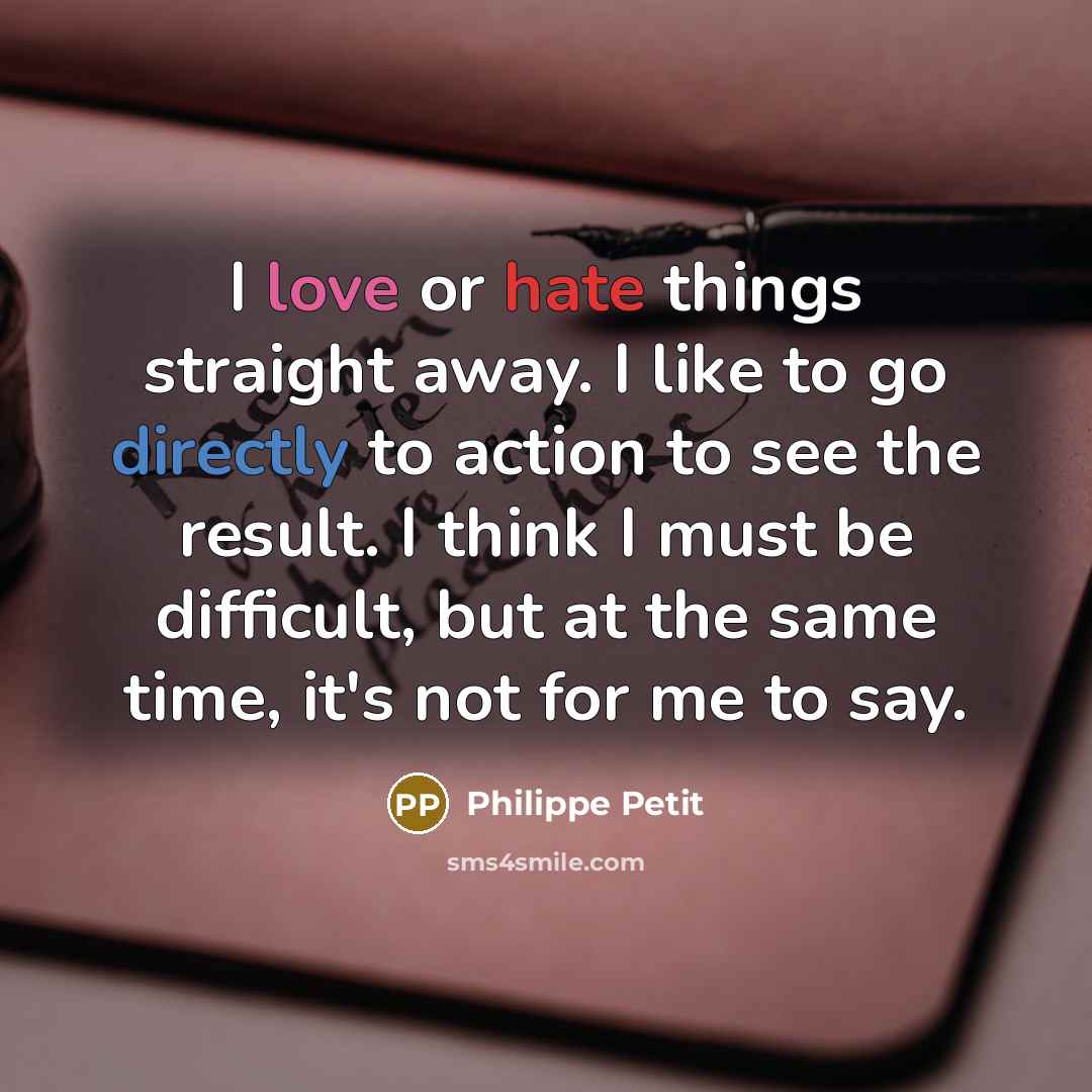 “I love or hate things straight away. I like to go directly to action to see the result. I think I must be difficult, but at the same time, it's not for me to say.” quote by Philippe Petit