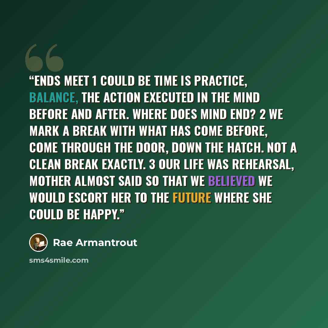 “Ends Meet 1 Could be time is practice, balance, the action executed in the mind before and after. Where does mind end? 2 We mark a break with what has come before, come through the door, down the hatch. Not a clean break exactly. 3 Our life was rehearsal, Mother almost said so that we believed we…” quote by Rae Armantrout