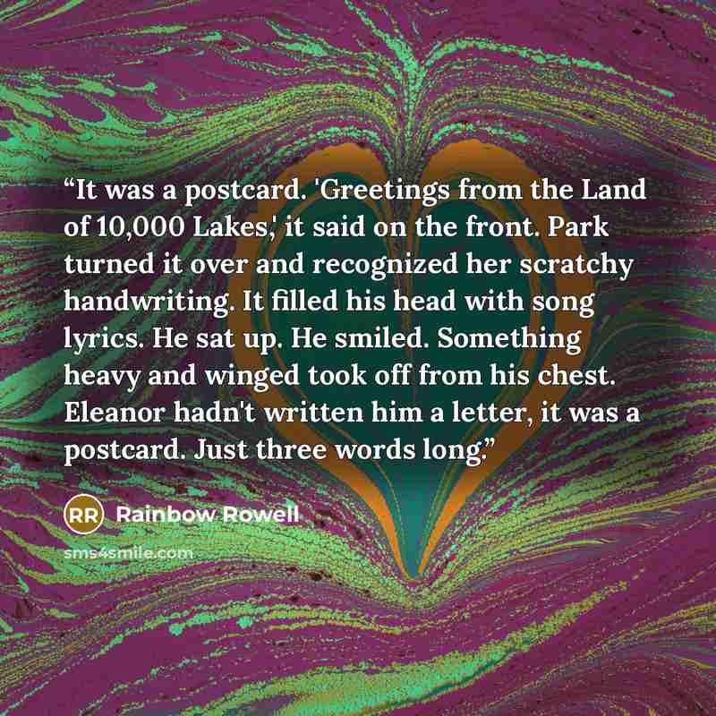 “It was a postcard. 'Greetings from the Land of 10,000 Lakes,' it said on the front. Park turned it over and recognized her scratchy handwriting. It filled his head with song lyrics. He sat up. He smiled. Something heavy and winged took off from his chest. Eleanor hadn't written him a letter, it…” quote by Rainbow Rowell