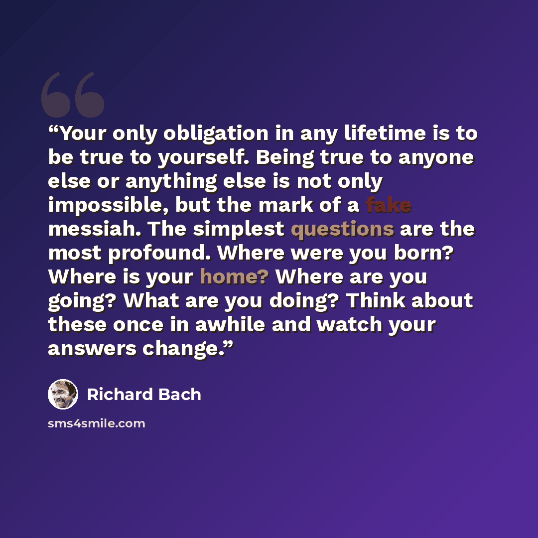“Your only obligation in any lifetime is to be true to yourself. Being true to anyone else or anything else is not only impossible, but the mark of a fake messiah. The simplest questions are the most profound. Where were you born? Where is your home? Where are you going? What are you doing? Think…” quote by Richard Bach
