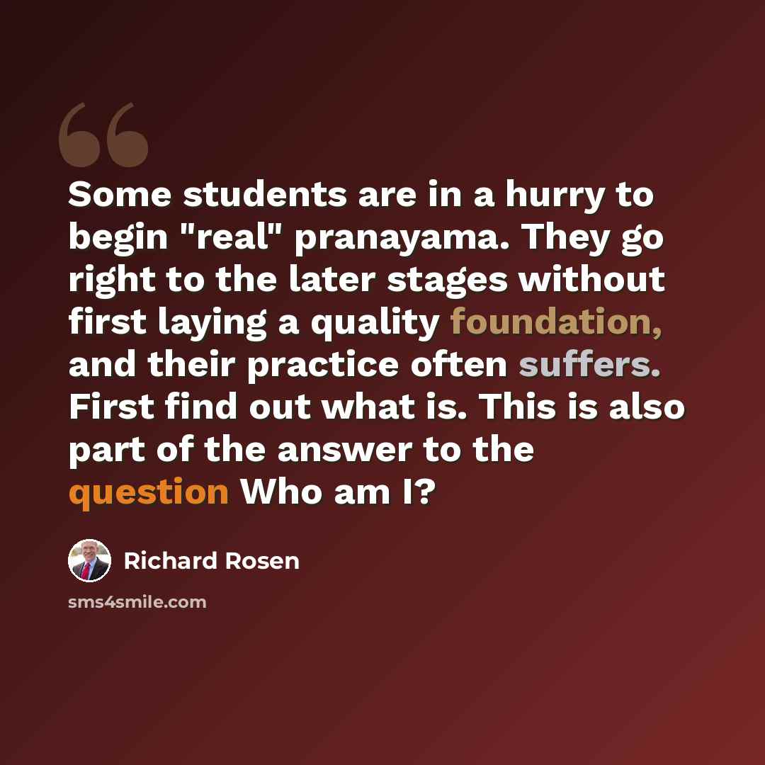 “Some students are in a hurry to begin "real" pranayama. They go right to the later stages without first laying a quality foundation, and their practice often suffers. First find out what is. This is also part of the answer to the question Who am I?” quote by Richard Rosen