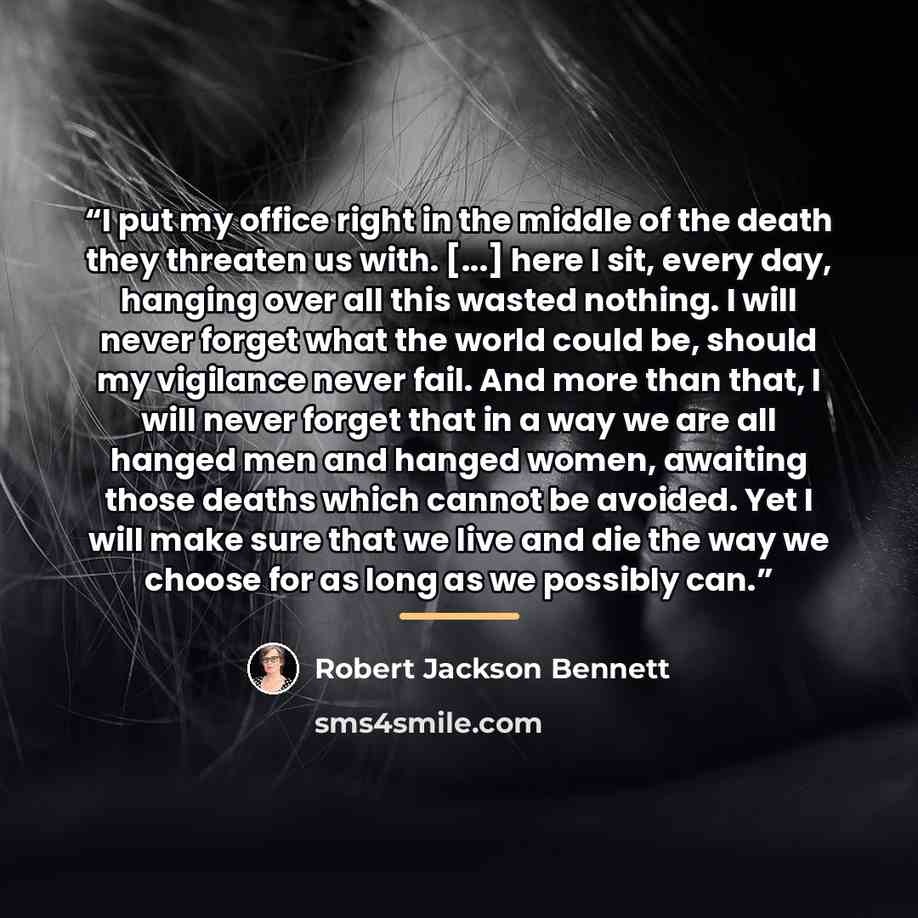 “I put my office right in the middle of the death they threaten us with. [...] here I sit, every day, hanging over all this wasted nothing. I will never forget what the world could be, should my vigilance never fail. And more than that, I will never forget that in a way we are all hanged men and…” quote by Robert Jackson Bennett