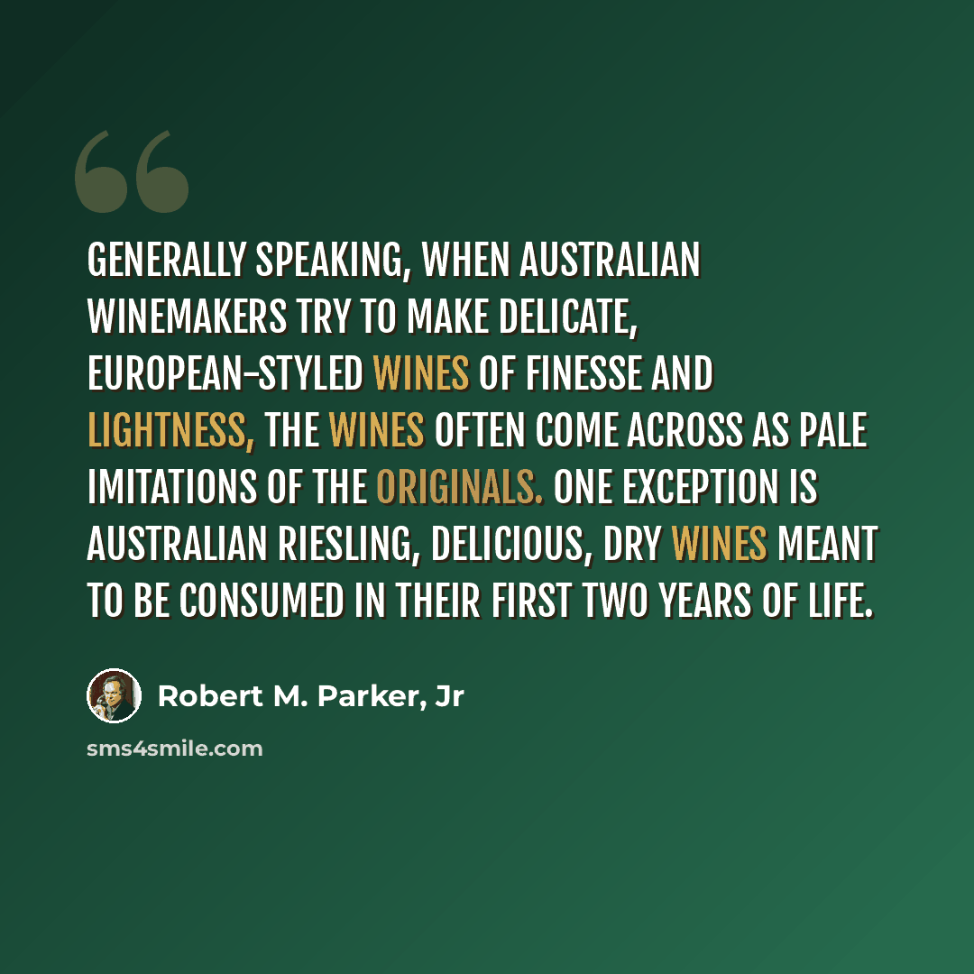 “Generally speaking, when Australian winemakers try to make delicate, European-styled wines of finesse and lightness, the wines often come across as pale imitations of the originals. One exception is Australian Riesling, delicious, dry wines meant to be consumed in their first two years of life.” quote by Robert M. Parker, Jr