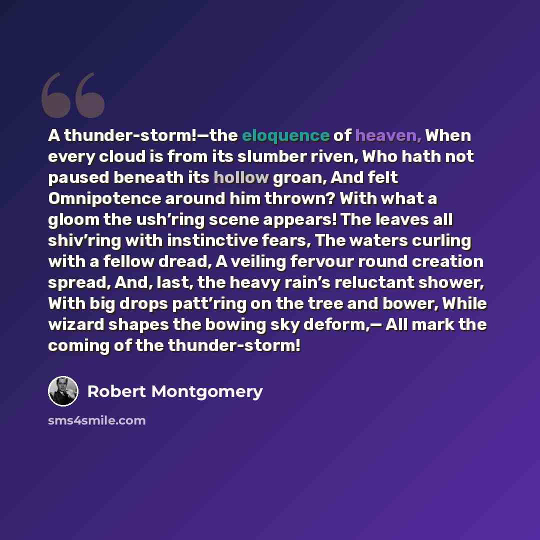 “A thunder-storm!—the eloquence of heaven, When every cloud is from its slumber riven, Who hath not paused beneath its hollow groan, And felt Omnipotence around him thrown? With what a gloom the ush’ring scene appears! The leaves all shiv’ring with instinctive fears, The waters curling with a…” quote by Robert Montgomery