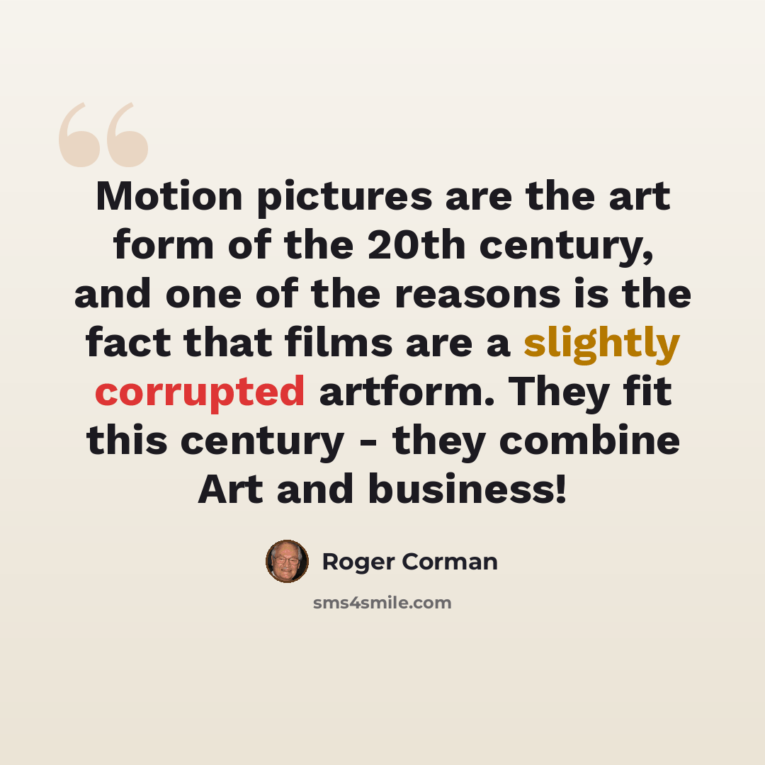 “Motion pictures are the art form of the 20th century, and one of the reasons is the fact that films are a slightly corrupted artform. They fit this century - they combine Art and business!” quote by Roger Corman