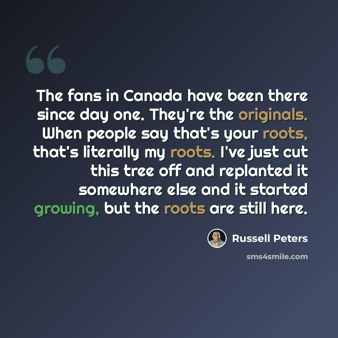 “The fans in Canada have been there since day one. They're the originals. When people say that's your roots, that's literally my roots. I've just cut this tree off and replanted it somewhere else and it started growing, but the roots are still here.” quote by Russell Peters