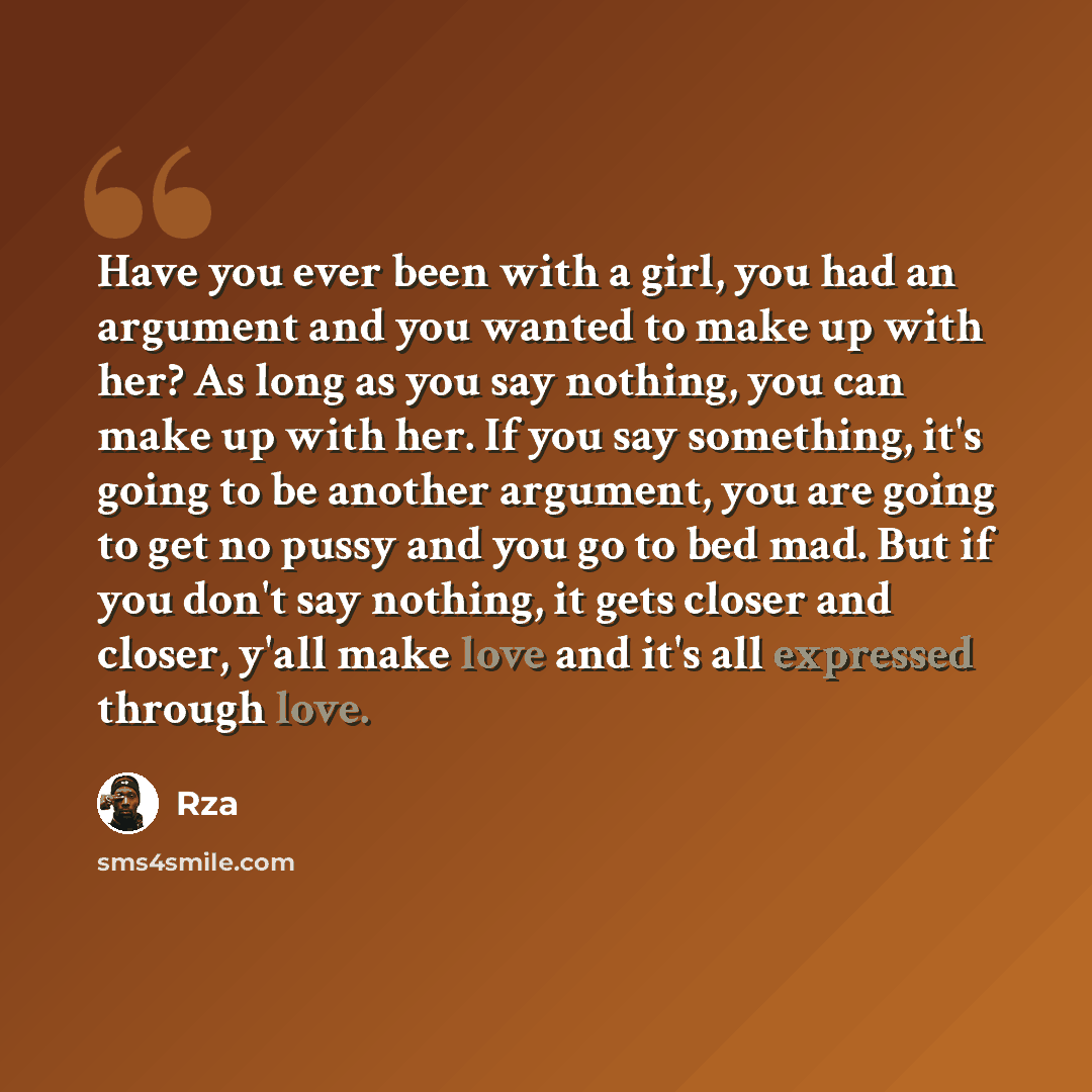 “Have you ever been with a girl, you had an argument and you wanted to make up with her? As long as you say nothing, you can make up with her. If you say something, it's going to be another argument, you are going to get no pussy and you go to bed mad. But if you don't say nothing, it gets closer…” quote by RZA