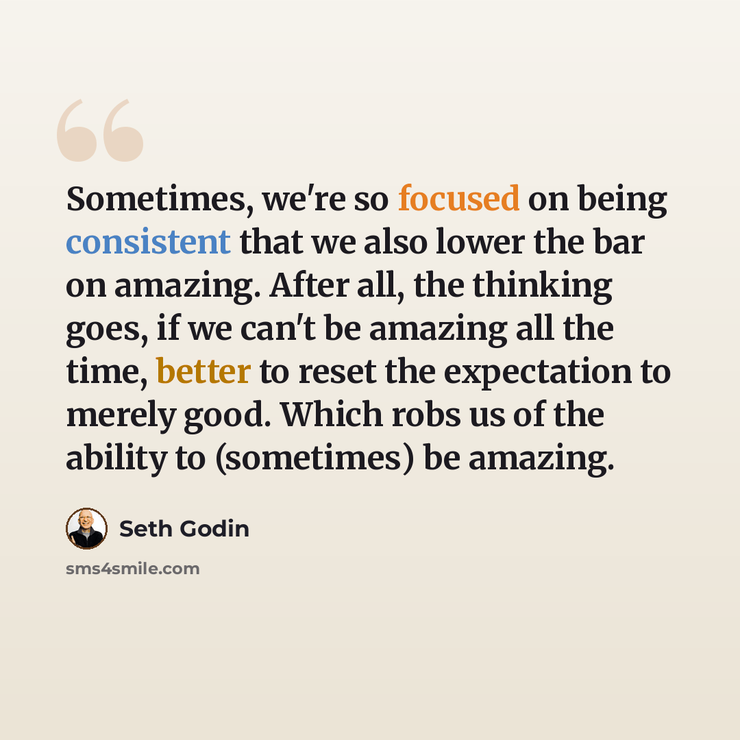 “Sometimes, we're so focused on being consistent that we also lower the bar on amazing. After all, the thinking goes, if we can't be amazing all the time, better to reset the expectation to merely good. Which robs us of the ability to (sometimes) be amazing.” quote by Seth Godin