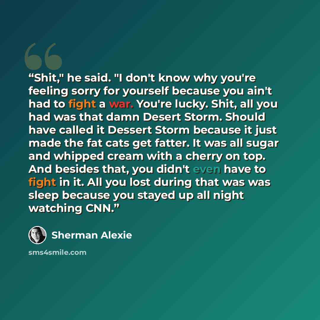 “Shit," he said. "I don't know why you're feeling sorry for yourself because you ain't had to fight a war. You're lucky. Shit, all you had was that damn Desert Storm. Should have called it Dessert Storm because it just made the fat cats get fatter. It was all sugar and whipped cream with a cherry…” quote by Sherman Alexie