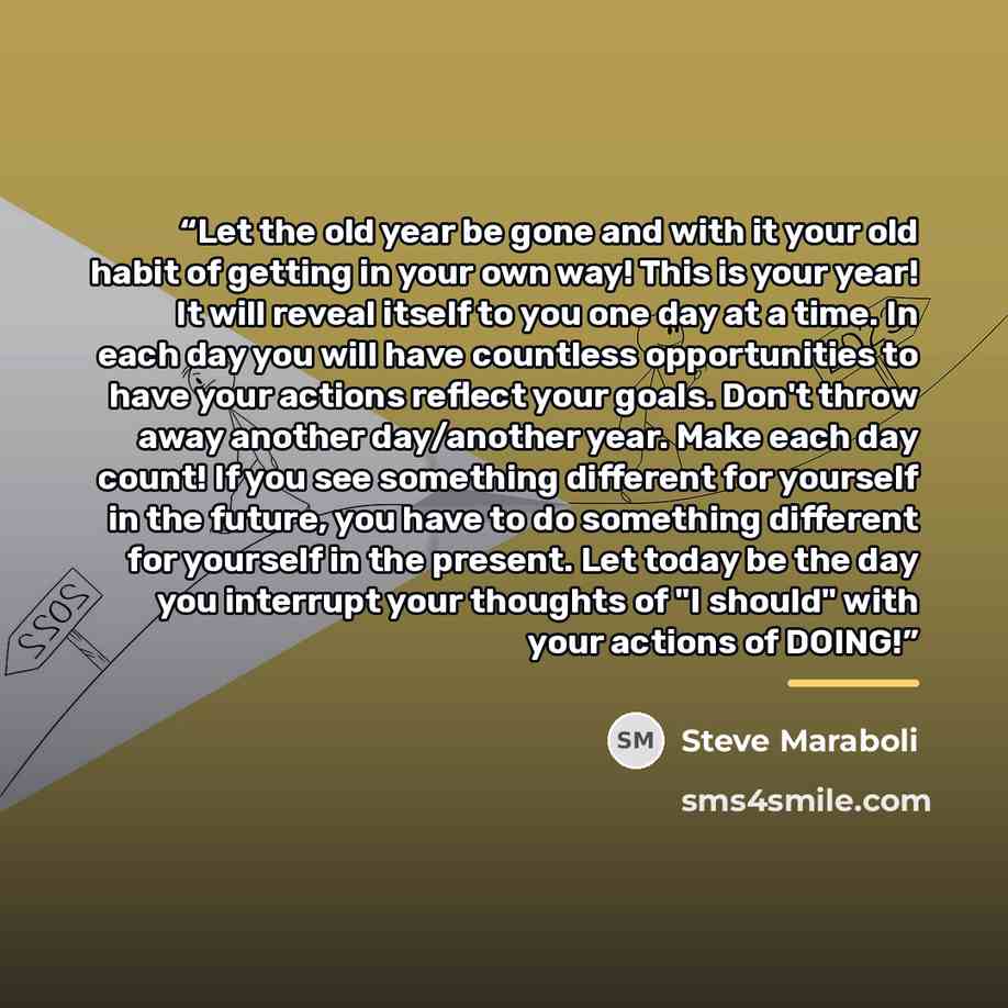 “Let the old year be gone and with it your old habit of getting in your own way! This is your year! It will reveal itself to you one day at a time. In each day you will have countless opportunities to have your actions reflect your goals. Don't throw away another day/another year. Make each day…” quote by Steve Maraboli