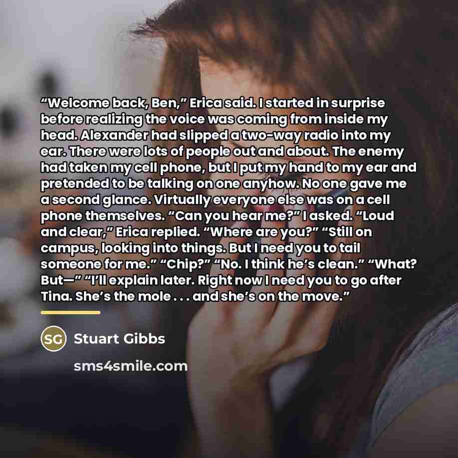 “Welcome back, Ben,” Erica said. I started in surprise before realizing the voice was coming from inside my head. Alexander had slipped a two-way radio into my ear. There were lots of people out and about. The enemy had taken my cell phone, but I put my hand to my ear and pretended to be talking on…” quote by Stuart Gibbs