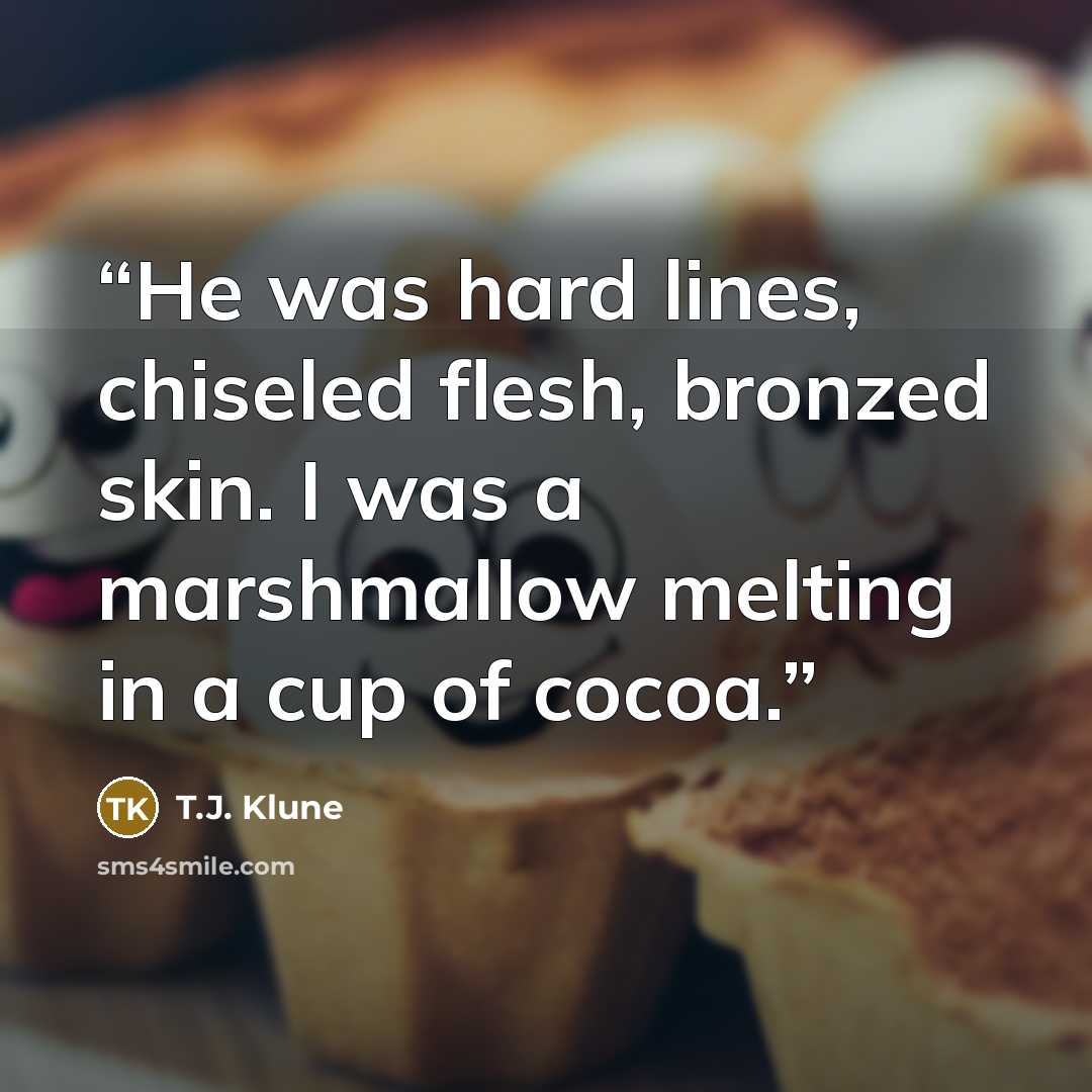 “He was hard lines, chiseled flesh, bronzed skin. I was a marshmallow melting in a cup of cocoa.” quote by T.J. Klune
