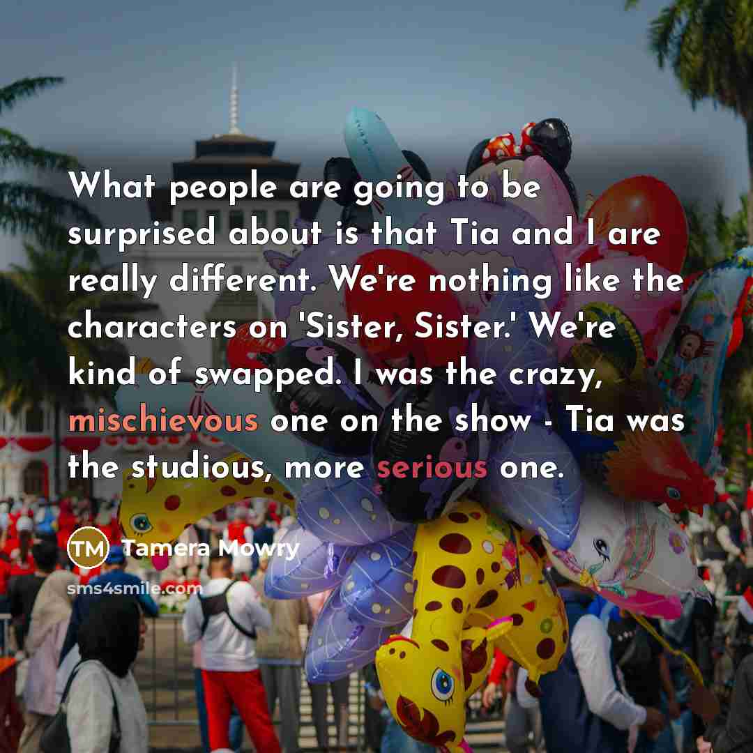 “What people are going to be surprised about is that Tia and I are really different. We're nothing like the characters on 'Sister, Sister.' We're kind of swapped. I was the crazy, mischievous one on the show - Tia was the studious, more serious one.” quote by Tamera Mowry
