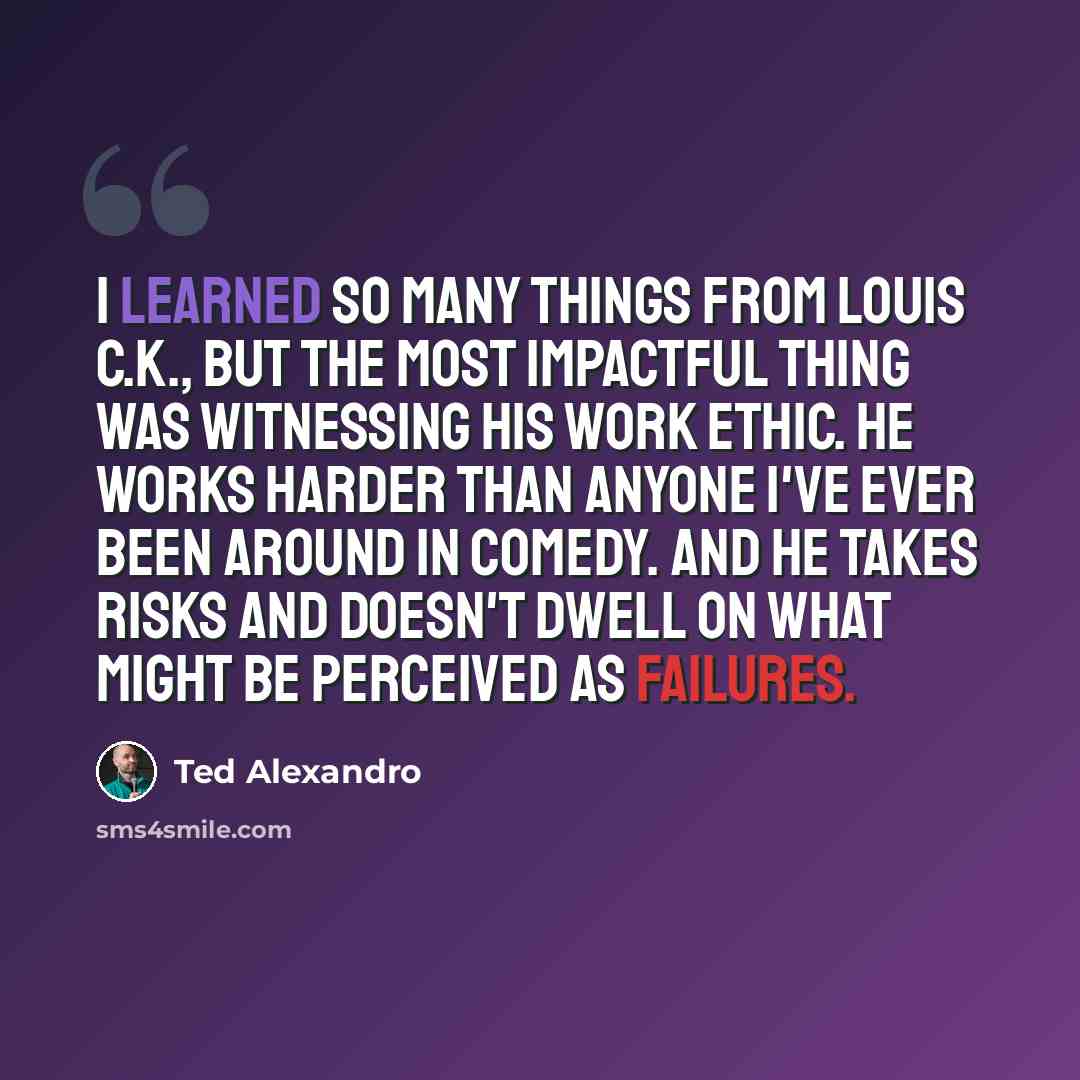 “I learned so many things from Louis C.K., but the most impactful thing was witnessing his work ethic. He works harder than anyone I've ever been around in comedy. And he takes risks and doesn't dwell on what might be perceived as failures.” quote by Ted Alexandro