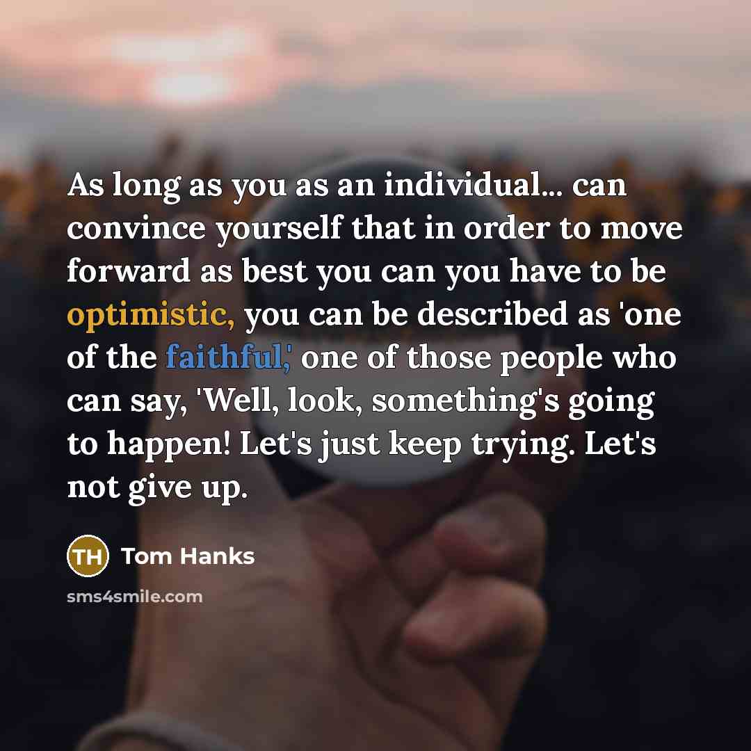 “As long as you as an individual... can convince yourself that in order to move forward as best you can you have to be optimistic, you can be described as 'one of the faithful,' one of those people who can say, 'Well, look, something's going to happen! Let's just keep trying. Let's not give up.” quote by Tom Hanks