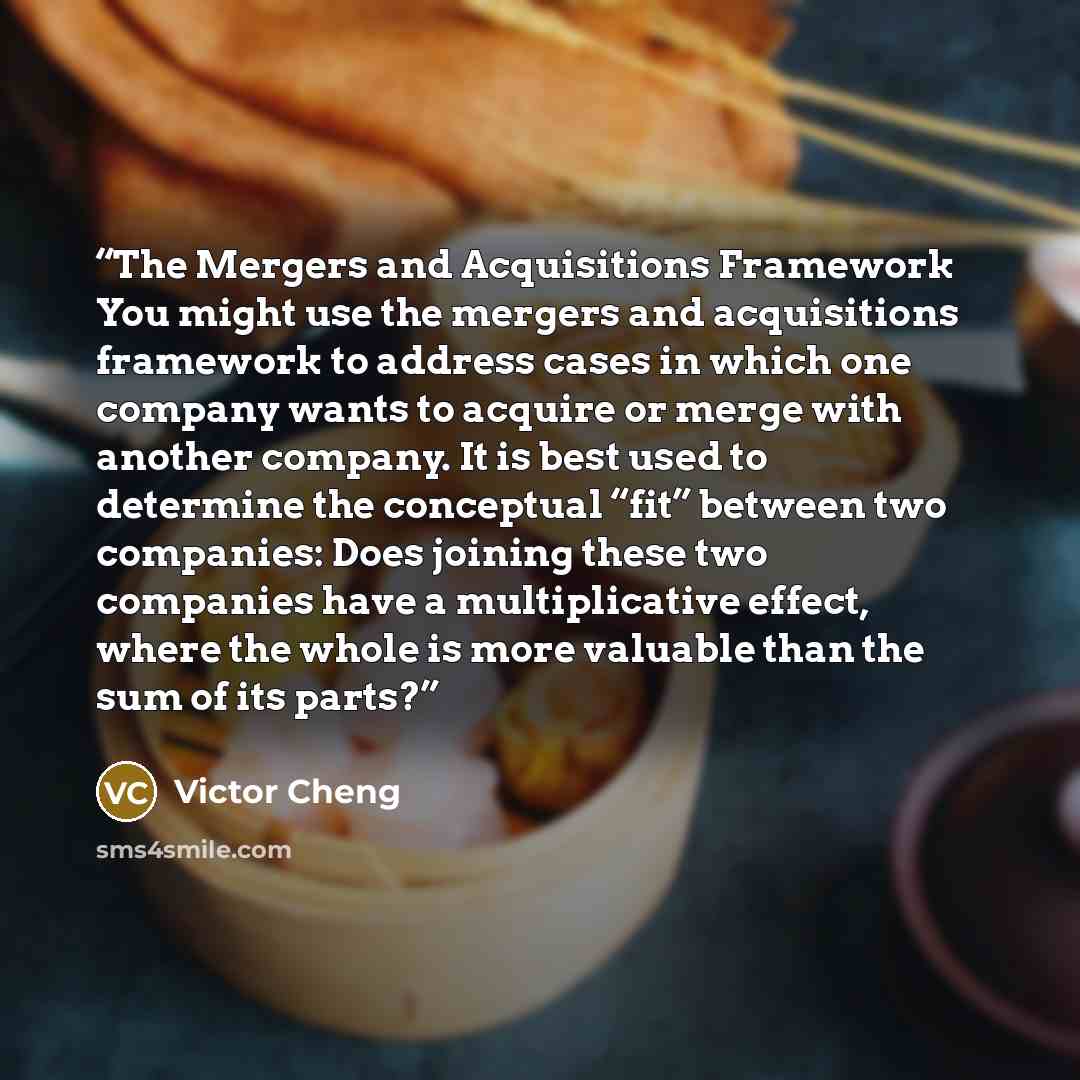 “The Mergers and Acquisitions Framework You might use the mergers and acquisitions framework to address cases in which one company wants to acquire or merge with another company. It is best used to determine the conceptual “fit” between two companies: Does joining these two companies have a…” quote by Victor Cheng