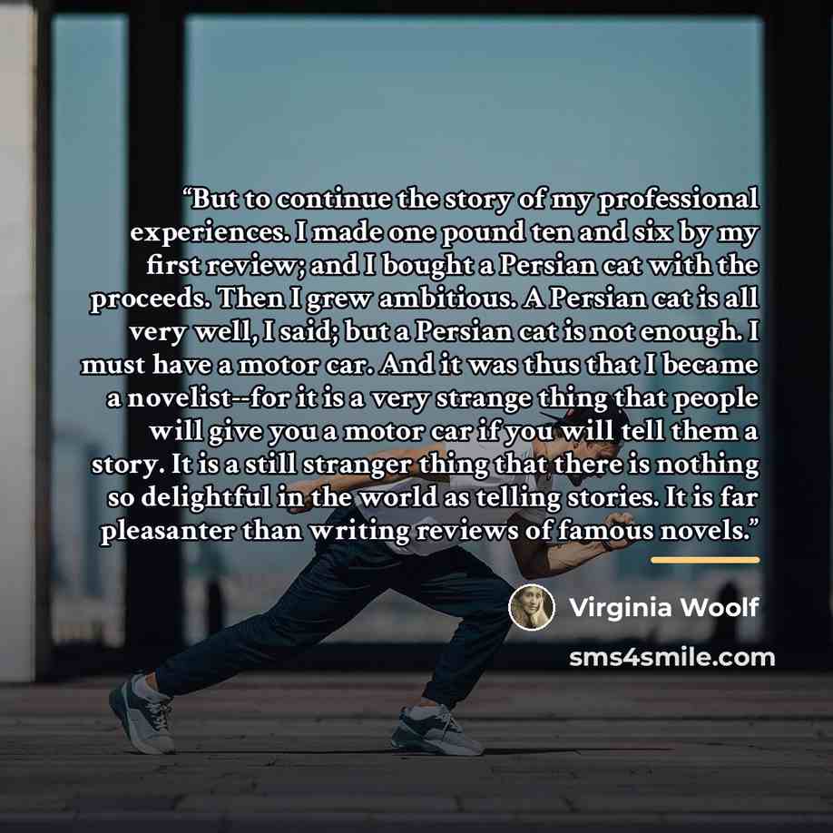 “But to continue the story of my professional experiences. I made one pound ten and six by my first review; and I bought a Persian cat with the proceeds. Then I grew ambitious. A Persian cat is all very well, I said; but a Persian cat is not enough. I must have a motor car. And it was thus that I…” quote by Virginia Woolf