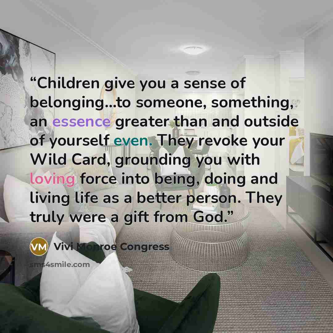 “Children give you a sense of belonging…to someone, something, an essence greater than and outside of yourself even. They revoke your Wild Card, grounding you with loving force into being, doing and living life as a better person. They truly were a gift from God.” quote by Vivi Monroe Congress