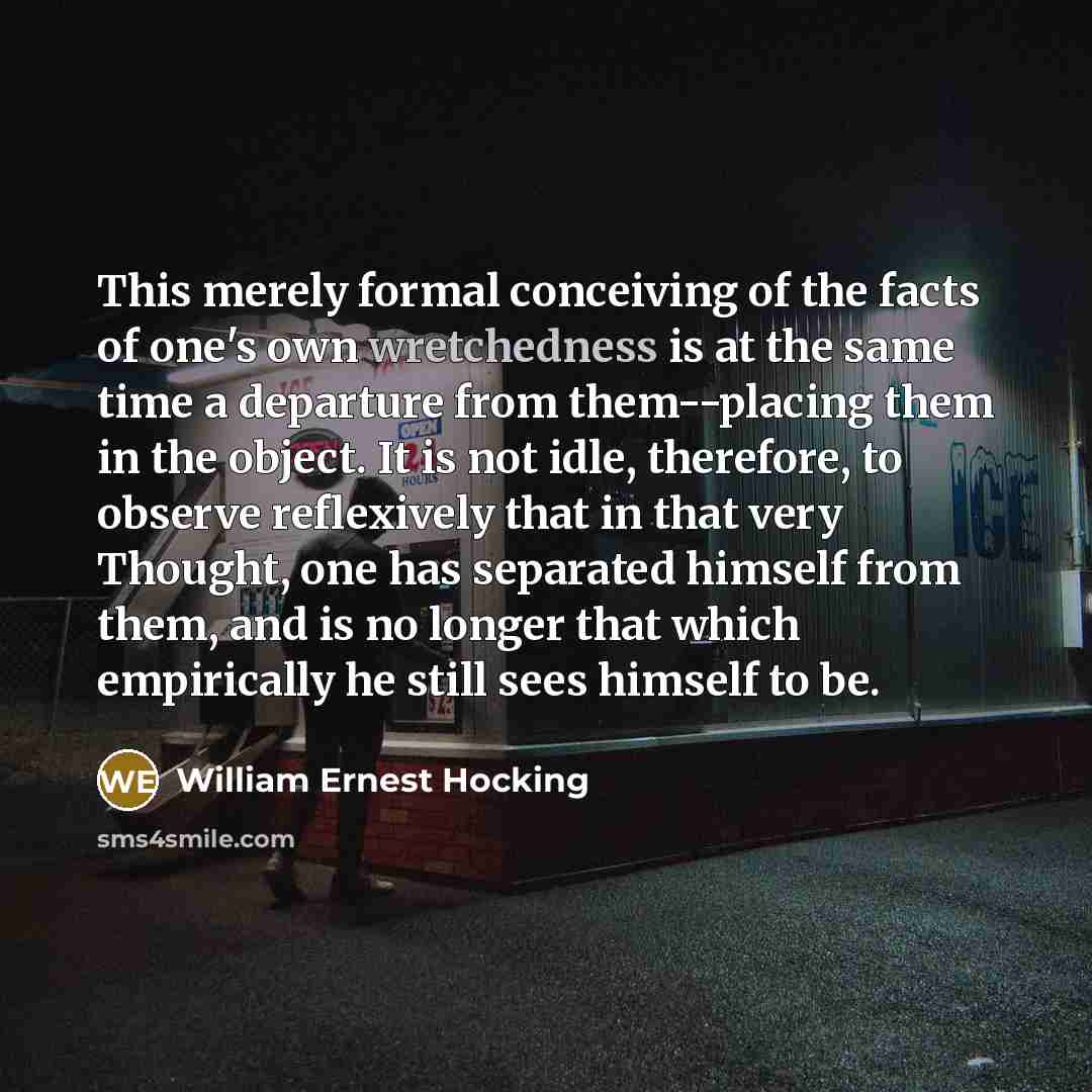 “This merely formal conceiving of the facts of one's own wretchedness is at the same time a departure from them--placing them in the object. It is not idle, therefore, to observe reflexively that in that very Thought, one has separated himself from them, and is no longer that which empirically he…” quote by William Ernest Hocking