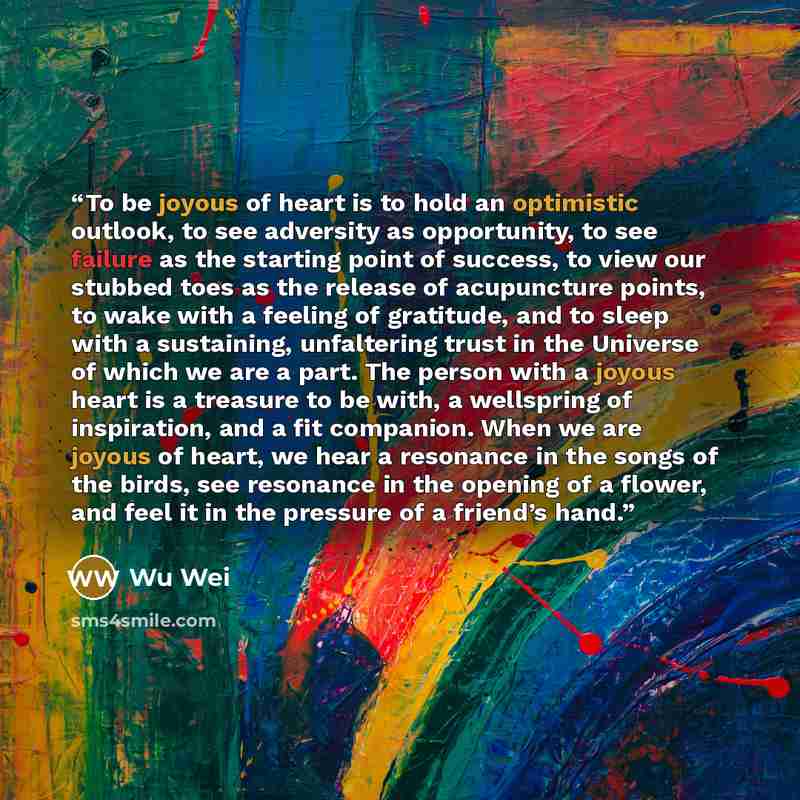 “To be joyous of heart is to hold an optimistic outlook, to see adversity as opportunity, to see failure as the starting point of success, to view our stubbed toes as the release of acupuncture points, to wake with a feeling of gratitude, and to sleep with a sustaining, unfaltering trust in the…” quote by Wu Wei
