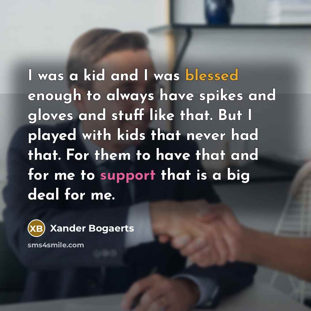 “I was a kid and I was blessed enough to always have spikes and gloves and stuff like that. But I played with kids that never had that. For them to have that and for me to support that is a big deal for me.” quote by Xander Bogaerts