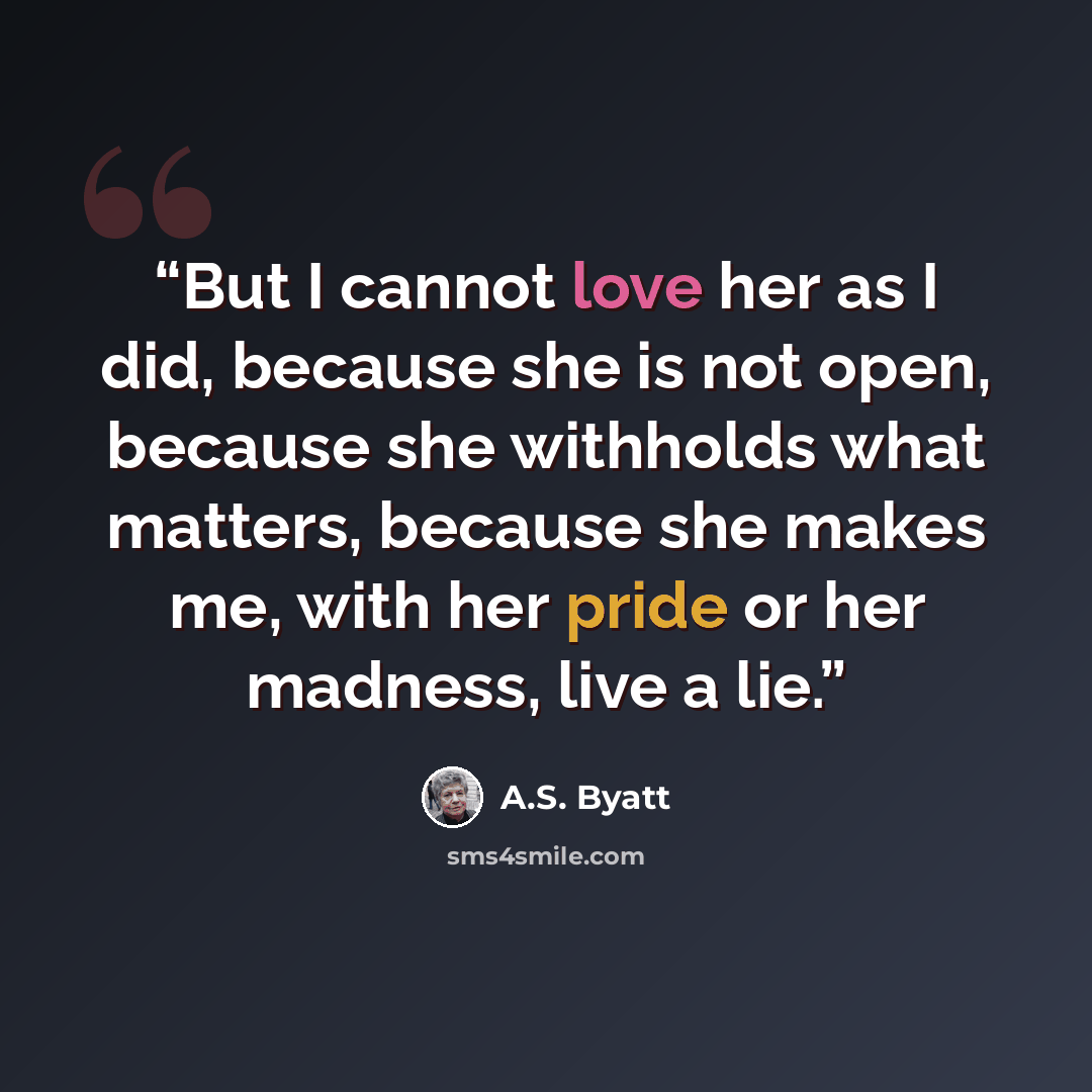 “But I cannot love her as I did, because she is not open, because she withholds what matters, because she makes me, with her pride or her madness, live a lie.” quote by A.S. Byatt