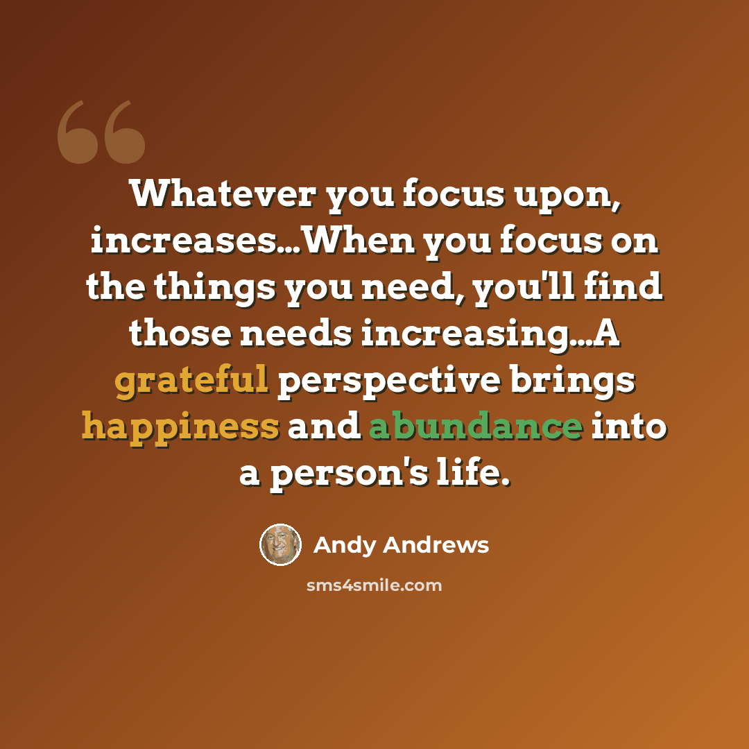 “Whatever you focus upon, increases…When you focus on the things you need, you'll find those needs increasing…A grateful perspective brings happiness and abundance into a person's life.” quote by Andy Andrews