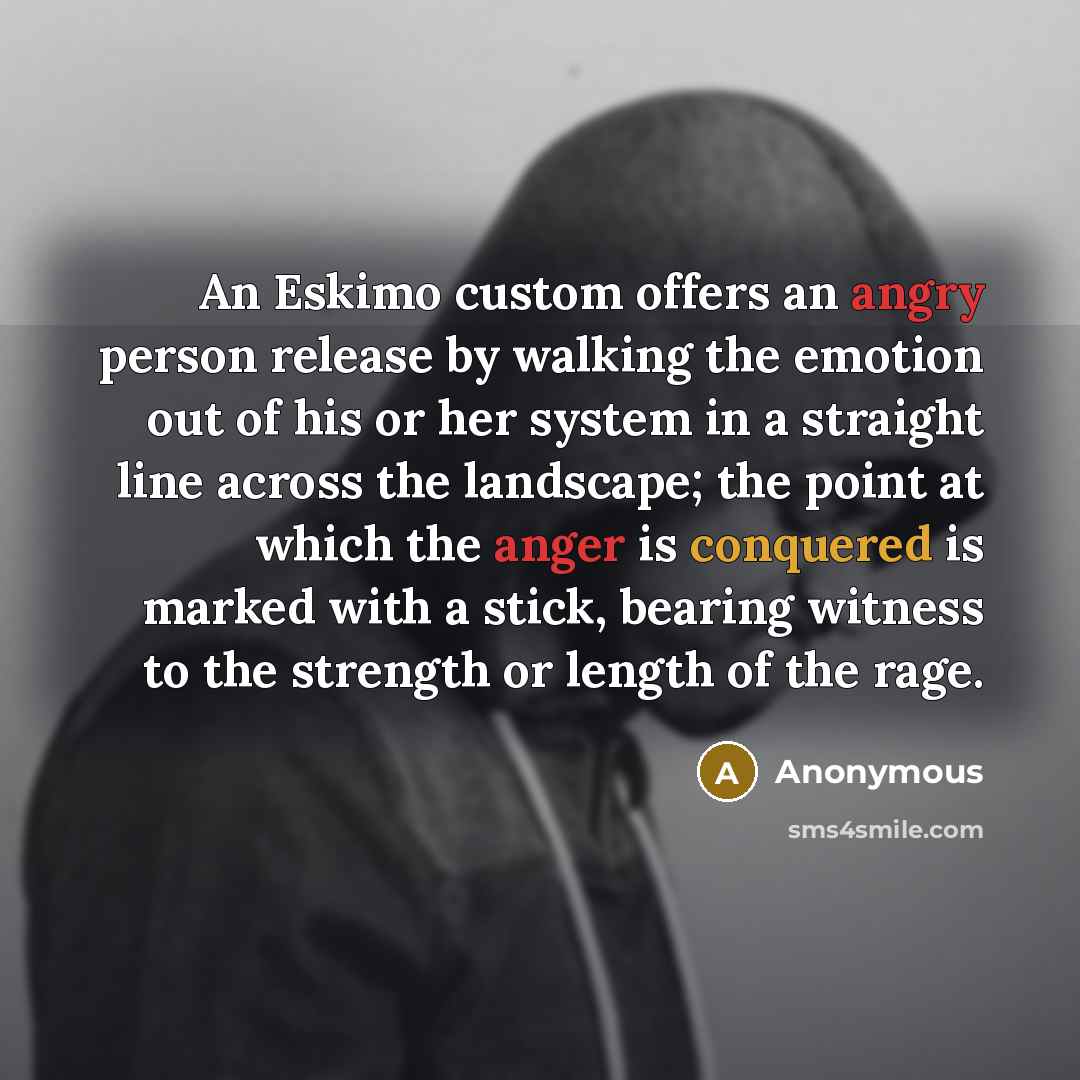 “An Eskimo custom offers an angry person release by walking the emotion out of his or her system in a straight line across the landscape; the point at which the anger is conquered is marked with a stick, bearing witness to the strength or length of the rage.” quote by Anonymous