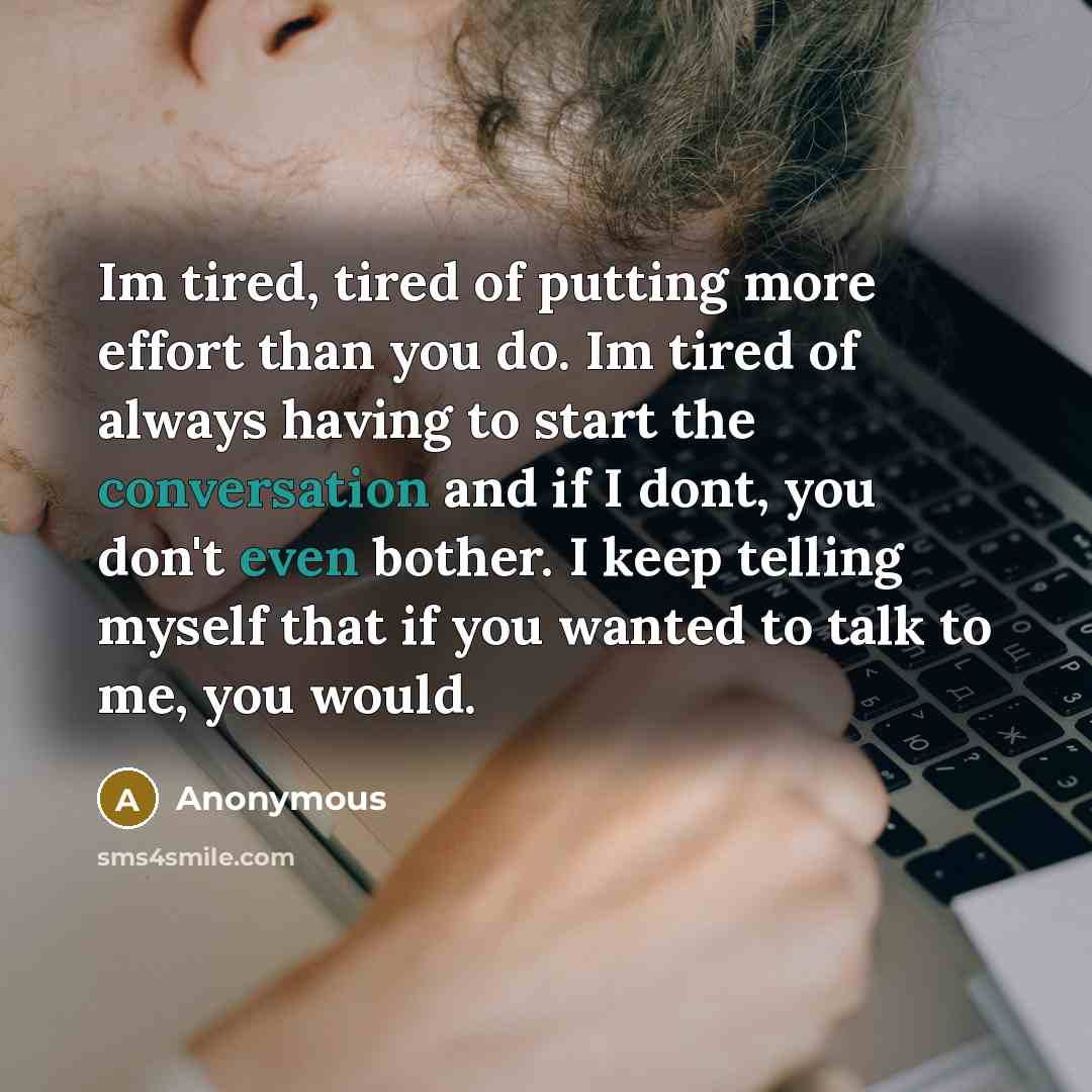 “Im tired, tired of putting more effort than you do. Im tired of always having to start the conversation and if I dont, you don't even bother. I keep telling myself that if you wanted to talk to me, you would.” quote by Anonymous