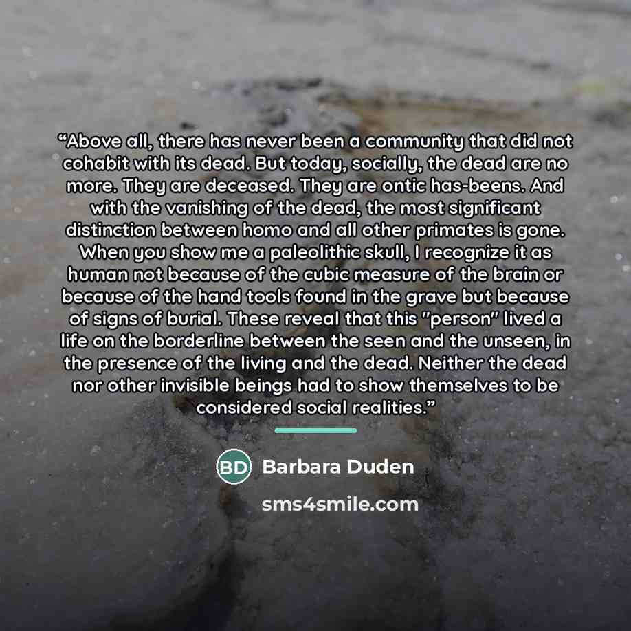 “Above all, there has never been a community that did not cohabit with its dead. But today, socially, the dead are no more. They are deceased. They are ontic has-beens. And with the vanishing of the dead, the most significant distinction between homo and all other primates is gone. When you show me…” quote by Barbara Duden