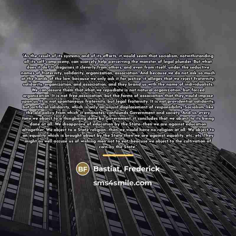 “As the result of its systems and of its efforts, it would seem that socialism, notwithstanding all its self-compaceny, can scarcely help perceiving the monster of legal plunder. But what does it do? It disguises it cleverly from others, and even from itself, under the seductive names of…” quote by Bastiat, Frederick