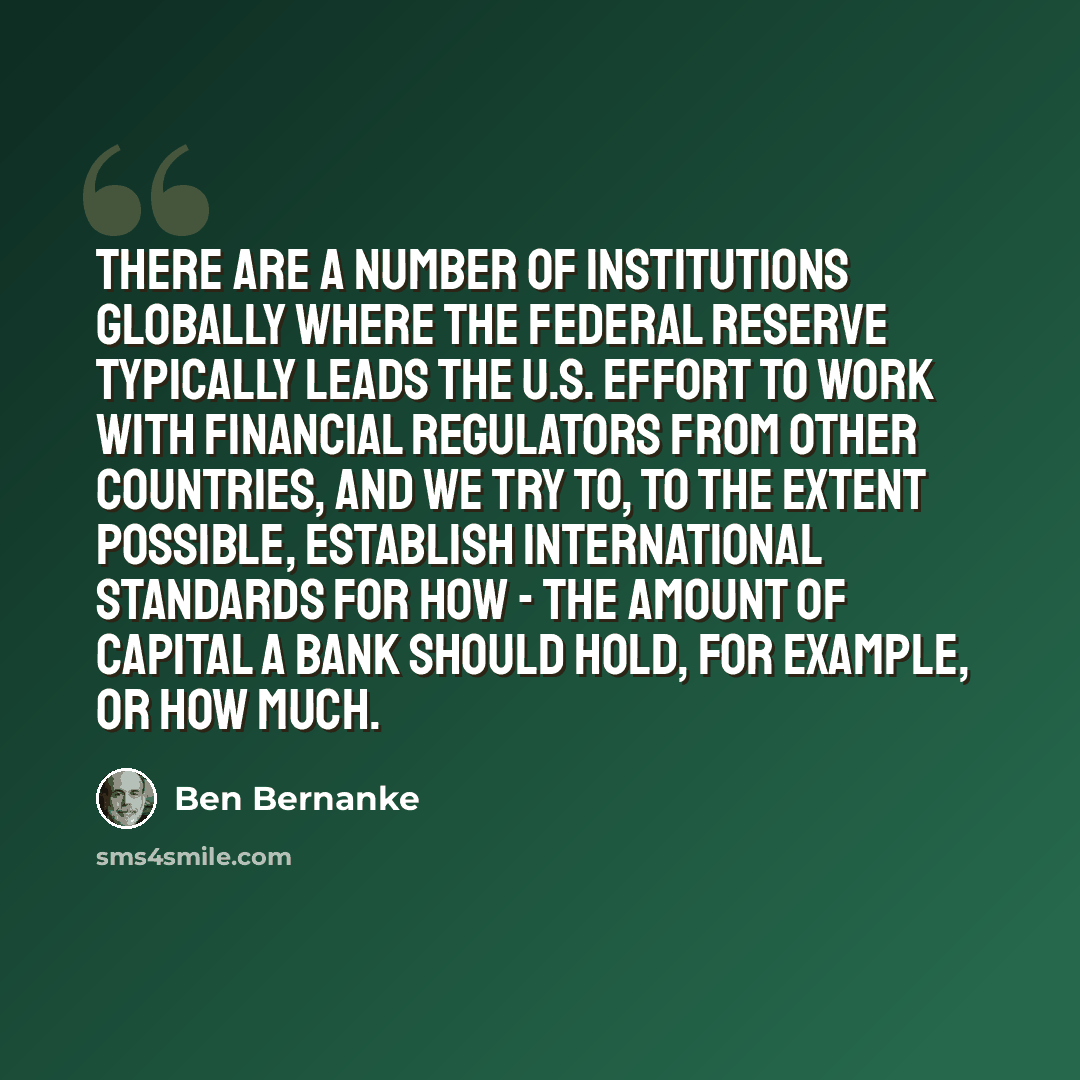“There are a number of institutions globally where the Federal Reserve typically leads the U.S. effort to work with financial regulators from other countries, and we try to, to the extent possible, establish international standards for how - the amount of capital a bank should hold, for example, or…” quote by Ben Bernanke