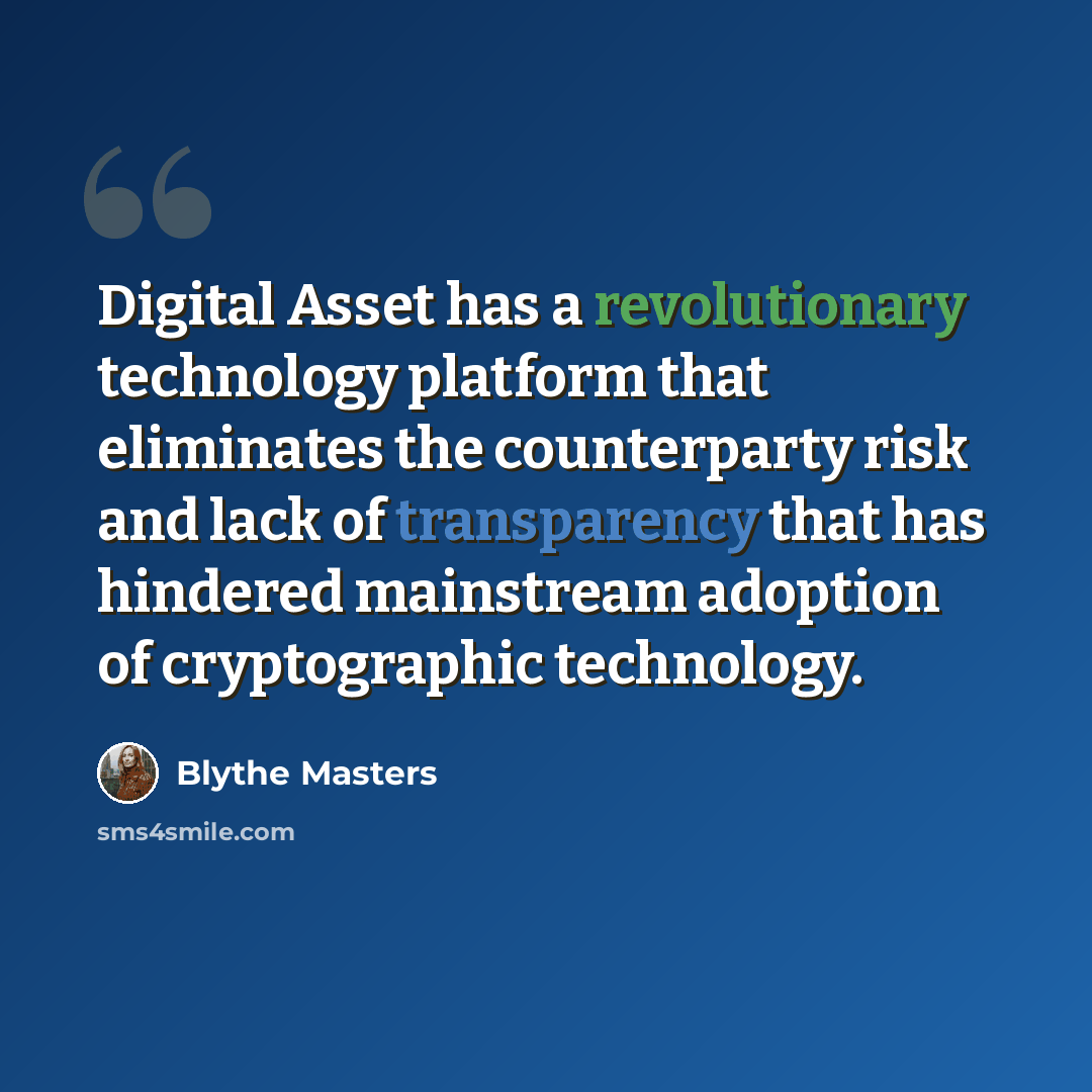 “Digital Asset has a revolutionary technology platform that eliminates the counterparty risk and lack of transparency that has hindered mainstream adoption of cryptographic technology.” quote by Blythe Masters