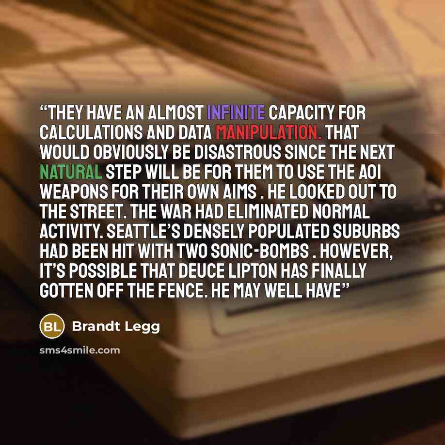 “They have an almost infinite capacity for calculations and data manipulation. That would obviously be disastrous since the next natural step will be for them to use the AOI weapons for their own aims . He looked out to the street. The war had eliminated normal activity. Seattle’s densely populated…” quote by Brandt Legg