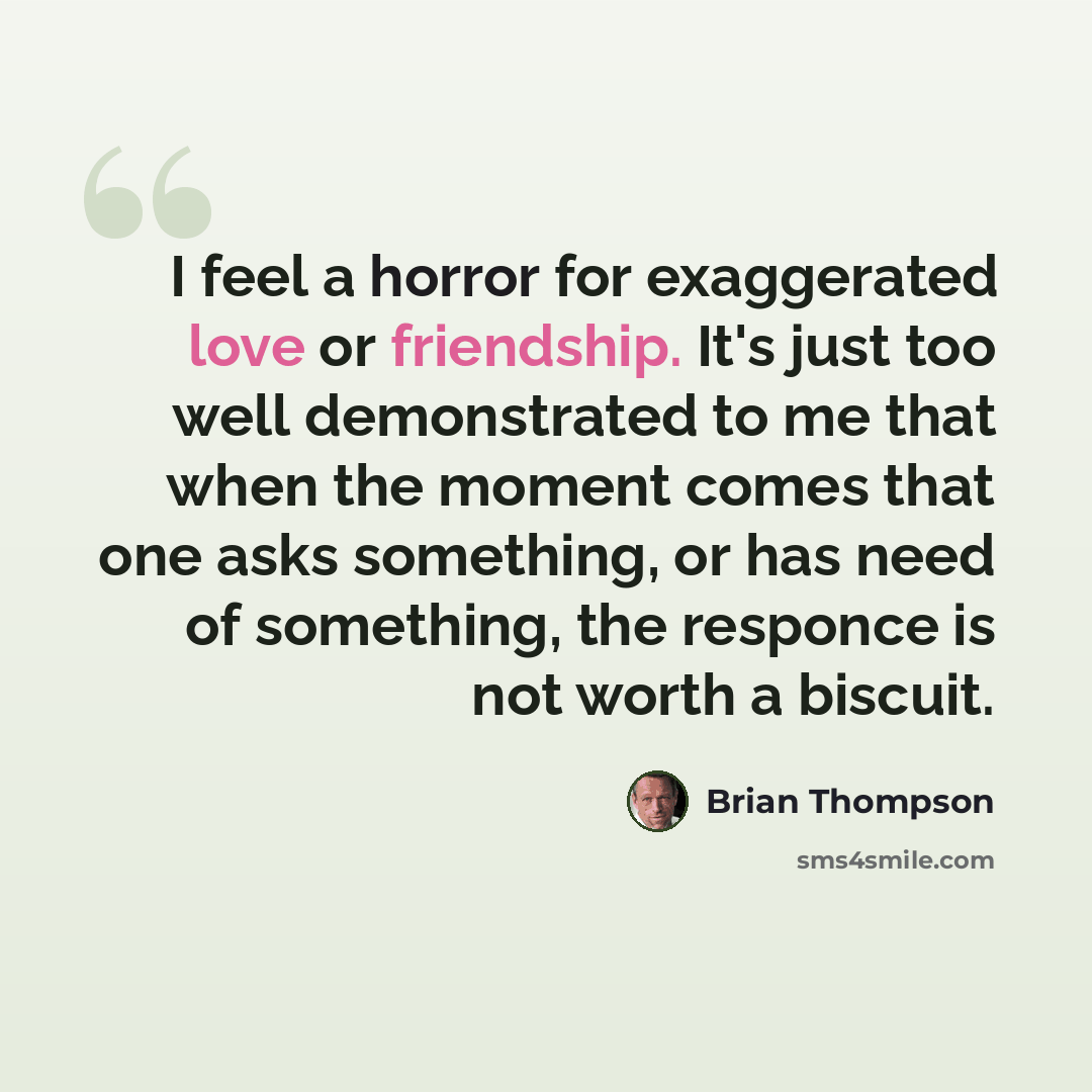 “I feel a horror for exaggerated love or friendship. It's just too well demonstrated to me that when the moment comes that one asks something, or has need of something, the responce is not worth a biscuit.” quote by Brian Thompson