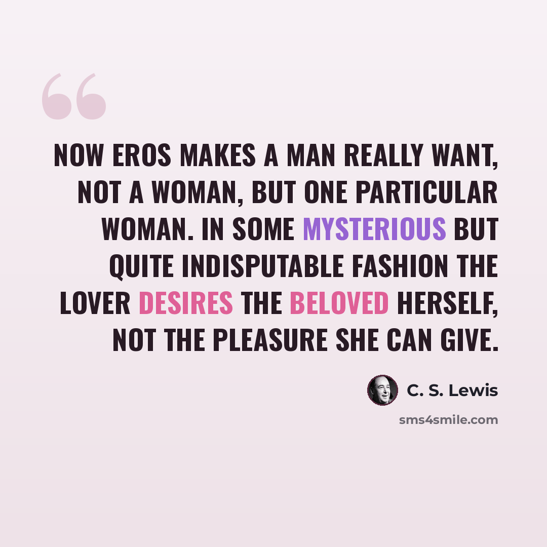 “Now Eros makes a man really want, not a woman, but one particular woman. In some mysterious but quite indisputable fashion the lover desires the Beloved herself, not the pleasure she can give.” quote by C. S. Lewis