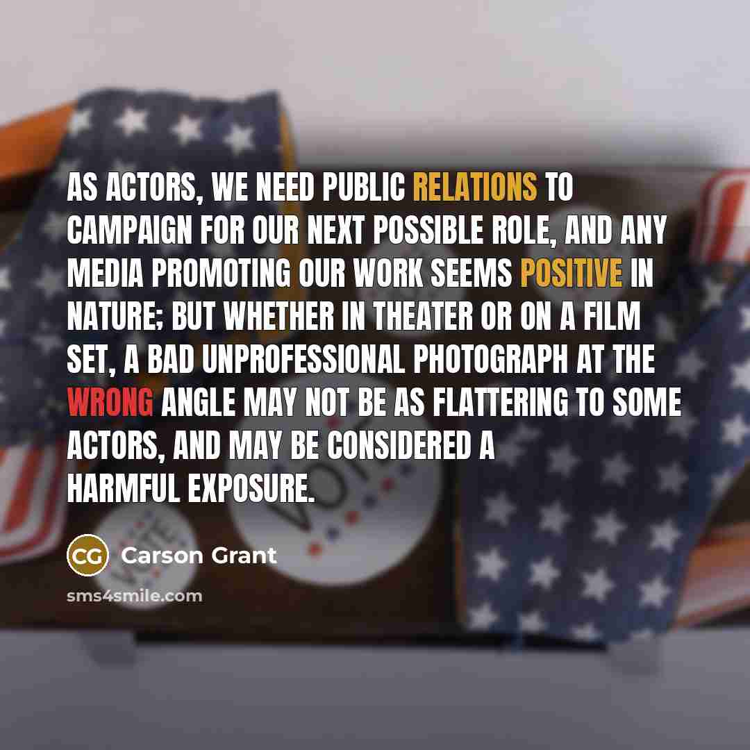 “As actors, we need public relations to campaign for our next possible role, and any media promoting our work seems positive in nature; but whether in theater or on a film set, a bad unprofessional photograph at the wrong angle may not be as flattering to some actors, and may be considered a…” quote by Carson Grant