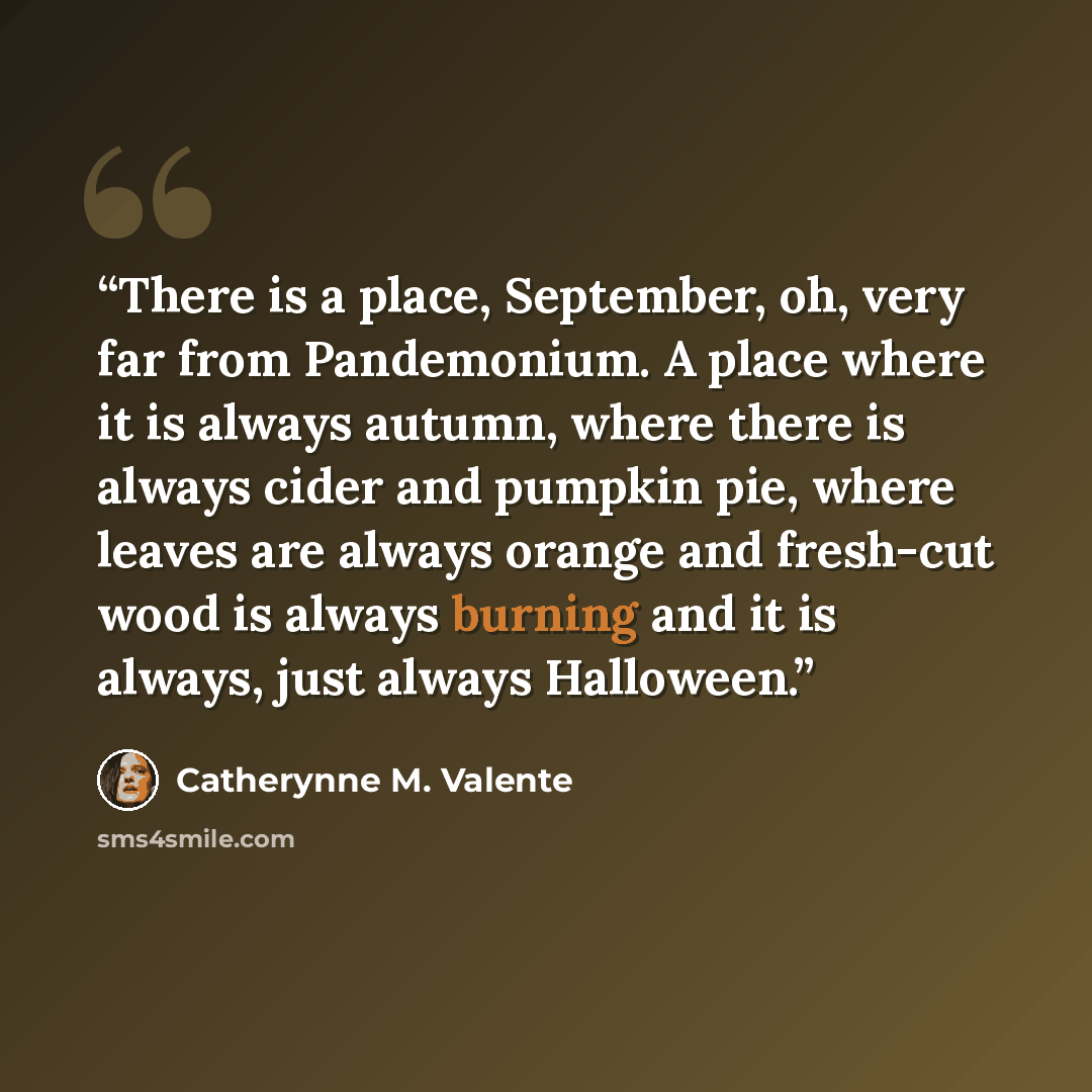 “There is a place, September, oh, very far from Pandemonium. A place where it is always autumn, where there is always cider and pumpkin pie, where leaves are always orange and fresh-cut wood is always burning and it is always, just always Halloween.” quote by Catherynne M. Valente