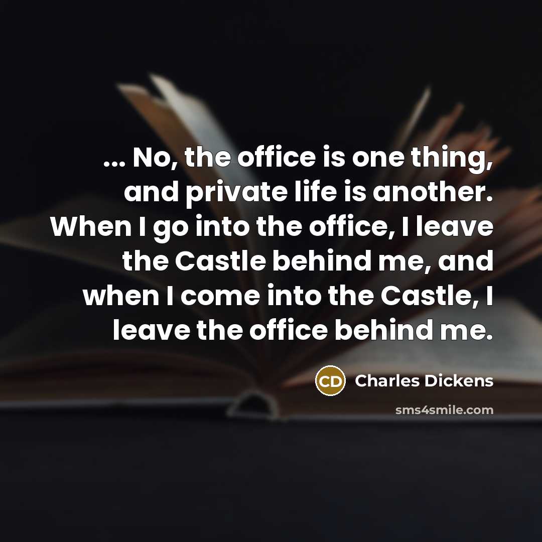 “... No, the office is one thing, and private life is another. When I go into the office, I leave the Castle behind me, and when I come into the Castle, I leave the office behind me.” quote by Charles Dickens