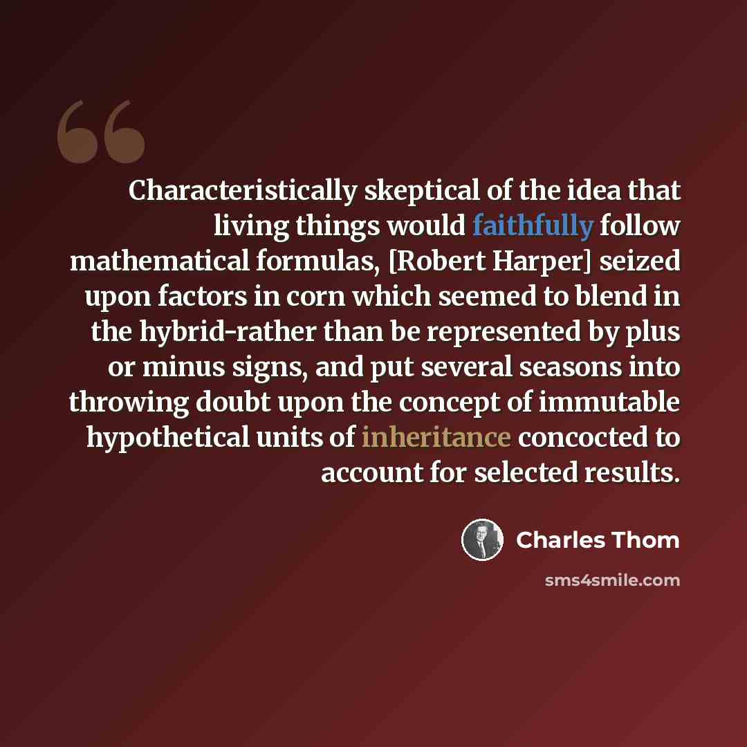 “Characteristically skeptical of the idea that living things would faithfully follow mathematical formulas, [Robert Harper] seized upon factors in corn which seemed to blend in the hybrid-rather than be represented by plus or minus signs, and put several seasons into throwing doubt upon the concept…” quote by Charles Thom