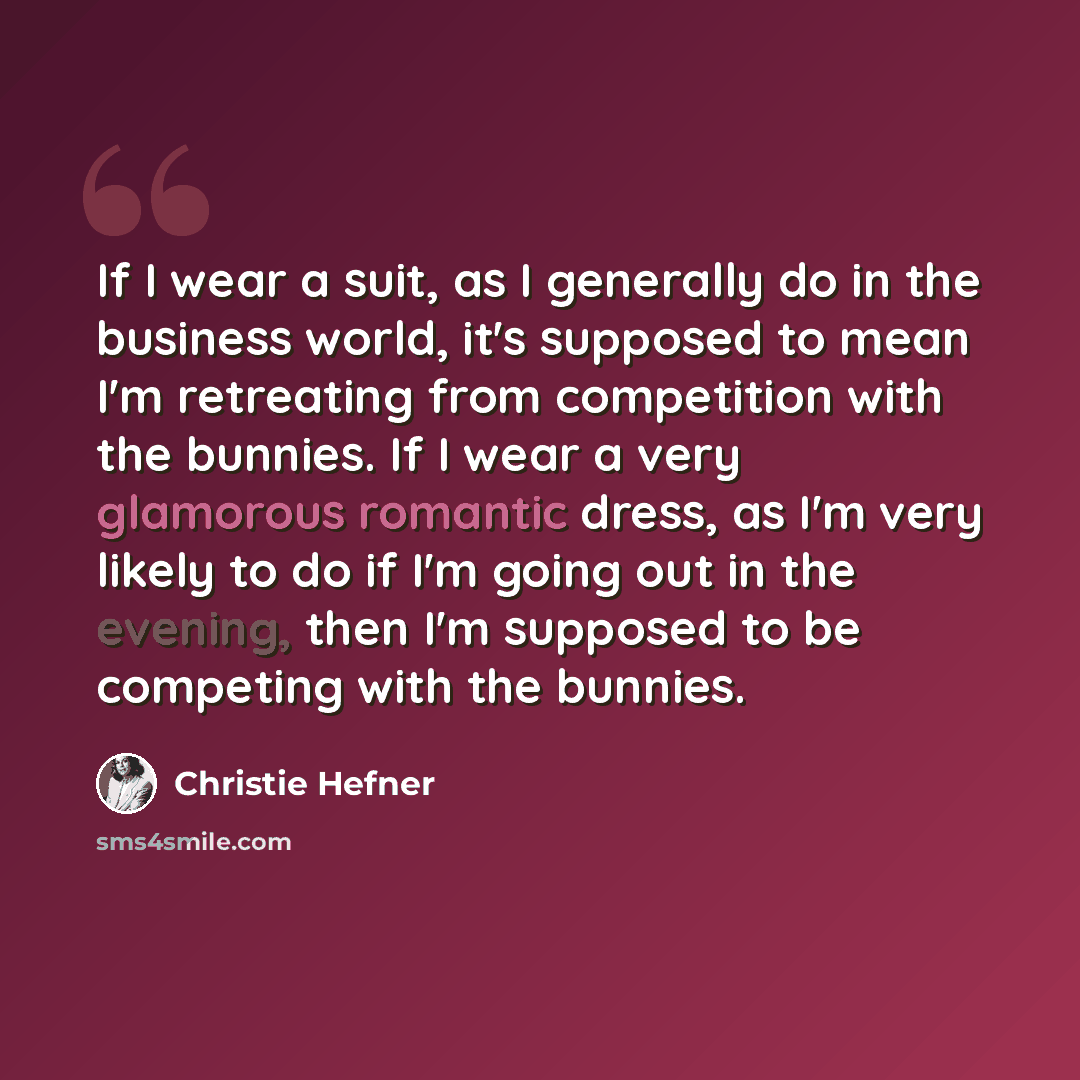 “If I wear a suit, as I generally do in the business world, it's supposed to mean I'm retreating from competition with the bunnies. If I wear a very glamorous romantic dress, as I'm very likely to do if I'm going out in the evening, then I'm supposed to be competing with the bunnies.” quote by Christie Hefner