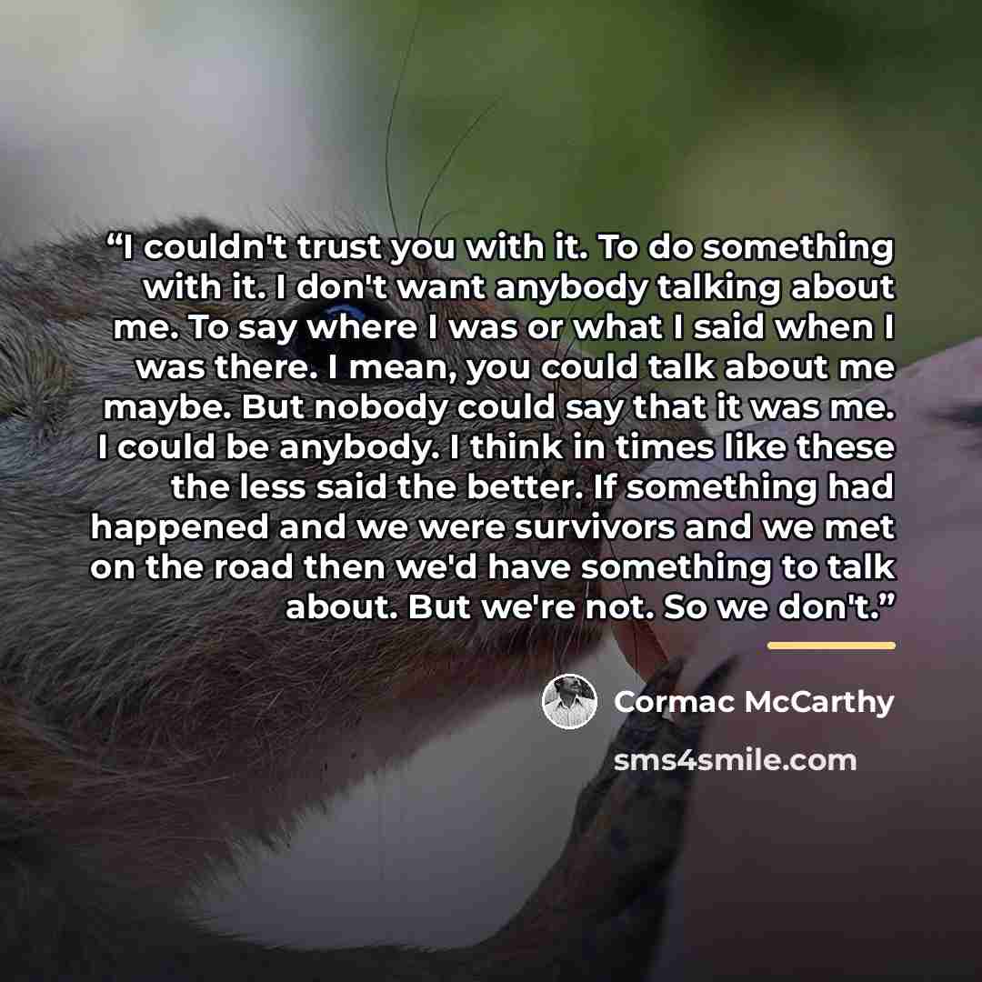 “I couldn't trust you with it. To do something with it. I don't want anybody talking about me. To say where I was or what I said when I was there. I mean, you could talk about me maybe. But nobody could say that it was me. I could be anybody. I think in times like these the less said the better. If…” quote by Cormac McCarthy