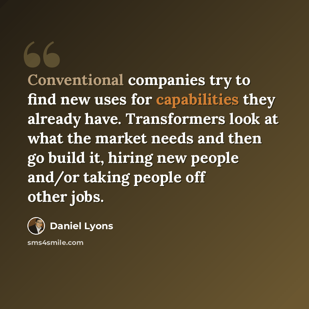 “Conventional companies try to find new uses for capabilities they already have. Transformers look at what the market needs and then go build it, hiring new people and/or taking people off other jobs.” quote by Daniel Lyons