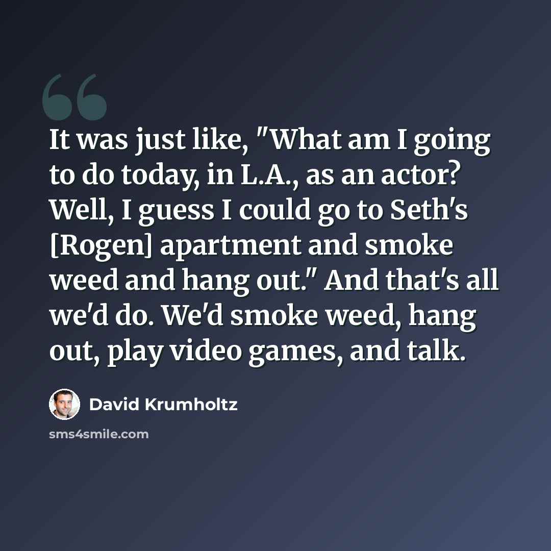 “It was just like, "What am I going to do today, in L.A., as an actor? Well, I guess I could go to Seth's [Rogen] apartment and smoke weed and hang out." And that's all we'd do. We'd smoke weed, hang out, play video games, and talk.” quote by David Krumholtz